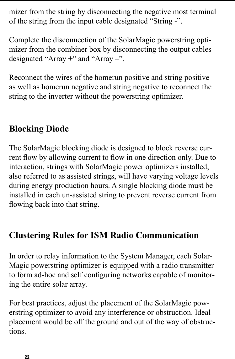 22mizer from the string by disconnecting the negative most terminal of the string from the input cable designated “String -”.Complete the disconnection of the SolarMagic powerstring opti-mizer from the combiner box by disconnecting the output cables designated “Array +” and “Array –”.Reconnect the wires of the homerun positive and string positive as well as homerun negative and string negative to reconnect the string to the inverter without the powerstring optimizer.Blocking DiodeThe SolarMagic blocking diode is designed to block reverse cur-rent ow by allowing current to ow in one direction only. Due to interaction, strings with SolarMagic power optimizers installed, also referred to as assisted strings, will have varying voltage levels during energy production hours. A single blocking diode must be installed in each un-assisted string to prevent reverse current from owing back into that string. Clustering Rules for ISM Radio CommunicationIn order to relay information to the System Manager, each Solar-Magic powerstring optimizer is equipped with a radio transmitterto form ad-hoc and self conguring networks capable of monitor-ing the entire solar array.For best practices, adjust the placement of the SolarMagic pow-erstring optimizer to avoid any interference or obstruction. Ideal placement would be off the ground and out of the way of obstruc-tions.