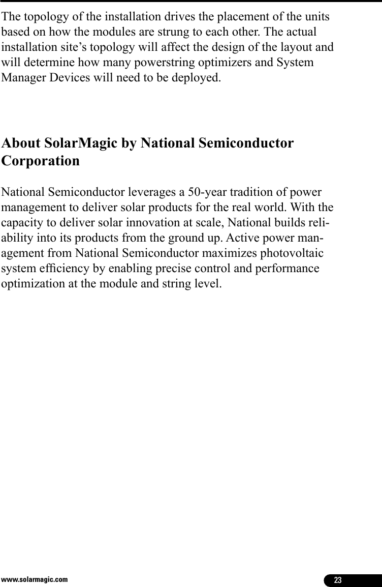 23www.solarmagic.comThe topology of the installation drives the placement of the unitsbased on how the modules are strung to each other. The actualinstallation site’s topology will affect the design of the layout andwill determine how many powerstring optimizers and System Manager Devices will need to be deployed.About SolarMagic by National Semiconductor Corporation National Semiconductor leverages a 50-year tradition of power management to deliver solar products for the real world. With the capacity to deliver solar innovation at scale, National builds reli-ability into its products from the ground up. Active power man-agement from National Semiconductor maximizes photovoltaic system efciency by enabling precise control and performance optimization at the module and string level.Grounding not obligatory in EU