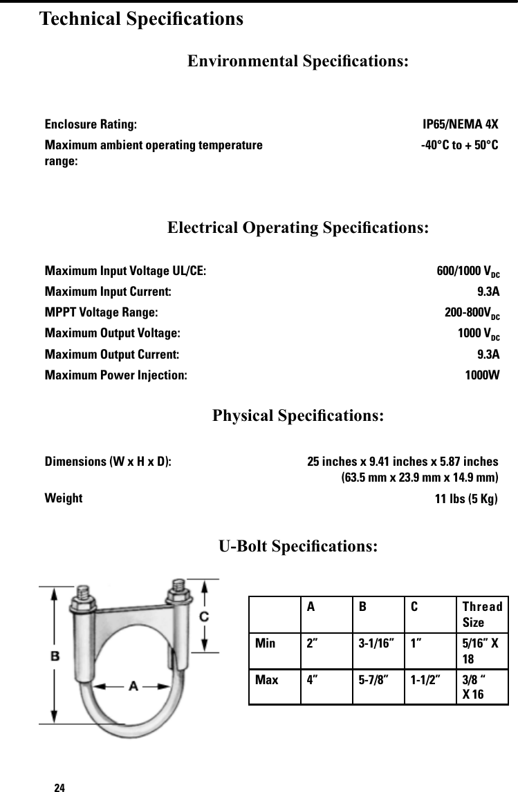 24Technical SpecicationsEnvironmental Specications:Enclosure Rating: IP65/NEMA 4XMaximum ambient operating temperature range:-40°C to + 50°CElectrical Operating Specications:Maximum Input Voltage UL/CE: 600/1000 VDCMaximum Input Current: 9.3AMPPT Voltage Range: 200-800VDCMaximum Output Voltage:  1000 VDCMaximum Output Current: 9.3AMaximum Power Injection: 1000W Physical Specications: Dimensions (W x H x D):  25 inches x 9.41 inches x 5.87 inches  (63.5 mm x 23.9 mm x 14.9 mm)Weight 11 lbs (5 Kg)U-Bolt Specications:   A B C Thread SizeMin 2” 3-1/16”   1”  5/16” X 18Max 4” 5-7/8”      1-1/2”  3/8 “ X 16