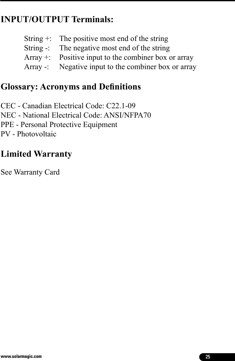 25www.solarmagic.comINPUT/OUTPUT Terminals: String +:    The positive most end of the stringString -:   The negative most end of the stringArray +:   Positive input to the combiner box or arrayArray -:   Negative input to the combiner box or arrayGlossary: Acronyms and DenitionsCEC - Canadian Electrical Code: C22.1-09NEC - National Electrical Code: ANSI/NFPA70PPE - Personal Protective EquipmentPV - PhotovoltaicLimited WarrantySee Warranty Card