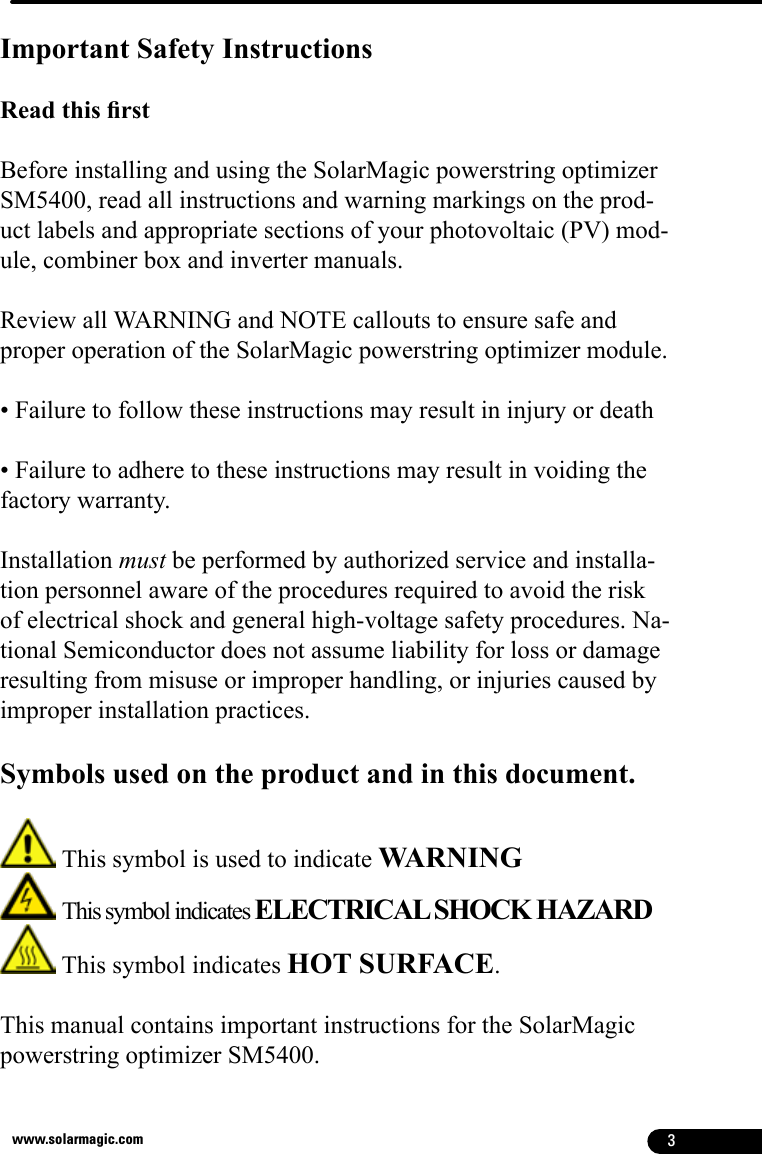 3www.solarmagic.comImportant Safety InstructionsRead this rst Before installing and using the SolarMagic powerstring optimizer SM5400, read all instructions and warning markings on the prod-uct labels and appropriate sections of your photovoltaic (PV) mod-ule, combiner box and inverter manuals. Review all WARNING and NOTE callouts to ensure safe and proper operation of the SolarMagic powerstring optimizer module. • Failure to follow these instructions may result in injury or death• Failure to adhere to these instructions may result in voiding the factory warranty.Installation must be performed by authorized service and installa-tion personnel aware of the procedures required to avoid the risk of electrical shock and general high-voltage safety procedures. Na-tional Semiconductor does not assume liability for loss or damage resulting from misuse or improper handling, or injuries caused by improper installation practices. Symbols used on the product and in this document. This symbol is used to indicate WARNING  This symbol indicates ELECTRICAL SHOCK HAZARD This symbol indicates HOT SURFACE. This manual contains important instructions for the SolarMagic powerstring optimizer SM5400. 