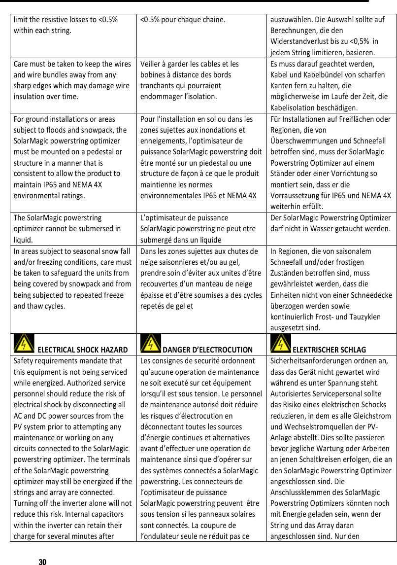30limittheresistivelossesto&lt;0.5%withineachstring.&lt;0.5%pourchaquechaine.auszuwählen.DieAuswahlsollteaufBerechnungen,diedenWiderstandverlustbiszu&lt;0,5%injedemStringlimitieren,basieren.Caremustbetakentokeepthewiresandwirebundlesawayfromanysharpedgeswhichmaydamagewireinsulationovertime.Veilleràgarderlescablesetlesbobinesàdistancedesbordstranchantsquipourraientendommagerl’isolation.Esmussdaraufgeachtetwerden,KabelundKabelbündelvonscharfenKantenfernzuhalten,diemöglicherweiseimLaufederZeit,dieKabelisolationbeschädigen.Forgroundinstallationsorareassubjecttofloodsandsnowpack,theSolarMagicpowerstringoptimizermustbemountedonapedestalorstructureinamannerthatisconsistenttoallowtheproducttomaintainIP65andNEMA4Xenvironmentalratings.Pourl’installationensoloudansleszonessujettesauxinondationsetenneigements,l’optimisateurdepuissanceSolarMagicpowerstringdoitêtremontésurunpiedestalouunestructuredefaçonàcequeleproduitmaintiennelesnormesenvironnementalesIP65etNEMA4XFürInstallationenaufFreiflächenoderRegionen,dievonÜberschwemmungenundSchneefallbetroffensind,mussderSolarMagicPowerstringOptimizeraufeinemStänderodereinerVorrichtungsomontiertsein,dasserdieVorraussetzungfürIP65undNEMA4Xweiterhinerfüllt.TheSolarMagicpowerstringoptimizercannotbesubmersedinliquid.L’optimisateurdepuissanceSolarMagicpowerstringnepeutetresubmergédansunliquideDerSolarMagicPowerstringOptimizerdarfnichtinWassergetauchtwerden.Inareassubjecttoseasonalsnowfalland/orfreezingconditions,caremustbetakentosafeguardtheunitsfrombeingcoveredbysnowpackandfrombeingsubjectedtorepeatedfreezeandthawcycles.Dansleszonessujettesauxchutesdeneigesaisonniereset/ouaugel,prendresoind’éviterauxunitesd’êtrerecouvertesd’unmanteaudeneigeépaisseetd’êtresoumisesadescyclesrepetésdegeletInRegionen,dievonsaisonalemSchneefallund/oderfrostigenZuständenbetroffensind,mussgewährleistetwerden,dassdieEinheitennichtvoneinerSchneedeckeüberzogenwerdensowiekontinuierlichFrost‐undTauzyklenausgesetztsind.ELECTRICALSHOCKHAZARDDANGERD’ELECTROCUTIONELEKTRISCHERSCHLAGSafetyrequirementsmandatethatthisequipmentisnotbeingservicedwhileenergized.AuthorizedservicepersonnelshouldreducetheriskofelectricalshockbydisconnectingallACandDCpowersourcesfromthePVsystempriortoattemptinganymaintenanceorworkingonanycircuitsconnectedtotheSolarMagicpowerstringoptimizer.TheterminalsoftheSolarMagicpowerstringoptimizermaystillbeenergizedifthestringsandarrayareconnected.Turningofftheinverteralonewillnotreducethisrisk.InternalcapacitorswithintheinvertercanretaintheirchargeforseveralminutesafterLesconsignesdesecuritéordonnentqu’aucuneoperationdemaintenancenesoitexecutésurcetéquipementlorsqu’ilestsoustension.Lepersonneldemaintenanceautorisédoitréduirelesrisquesd’électrocutionendéconnectanttouteslessourcesd’énergiecontinuesetalternativesavantd’effectueruneoperationdemaintenanceainsiqued’opérersurdessystèmesconnectésaSolarMagicpowerstring.Lesconnecteursdel’optimisateurdepuissanceSolarMagicpowerstringpeuventêtresoustensionsilespanneauxsolairessontconnectés.Lacoupuredel’ondulateurseuleneréduitpasceSicherheitsanforderungenordnenan,dassdasGerätnichtgewartetwirdwährendesunterSpannungsteht.AutorisiertesServicepersonalsolltedasRisikoeineselektrischenSchocksreduzieren,indemesalleGleichstromundWechselstromquellenderPV‐Anlageabstellt.DiessolltepassierenbevorjeglicheWartungoderArbeitenanjenenSchaltkreisenerfolgen,dieandenSolarMagicPowerstringOptimizerangeschlossensind.DieAnschlussklemmendesSolarMagicPowerstringOptimizerskönntennochmitEnergiegeladensein,wennderStringunddasArraydaranangeschlossensind.Nurden