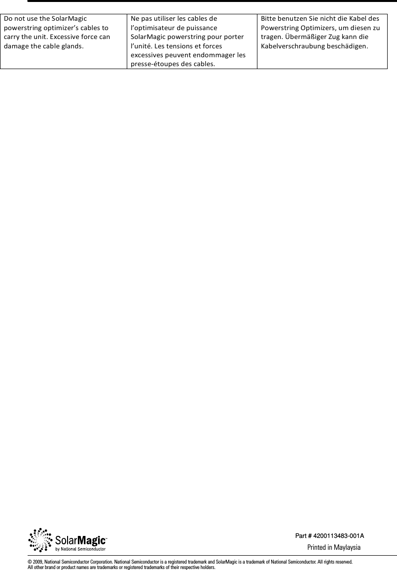 © 2009, National Semiconductor Corporation. National Semiconductor is a registered trademark and SolarMagic is a trademark of National Semiconductor. All rights reserved. All other brand or product names are trademarks or registered trademarks of their respective holders.Printed in MaylaysiaPart # 4200113483-001ADonotusetheSolarMagicpowerstringoptimizer’scablestocarrytheunit.Excessiveforcecandamagethecableglands.Nepasutiliserlescablesdel’optimisateurdepuissanceSolarMagicpowerstringpourporterl’unité.Lestensionsetforcesexcessivespeuventendommagerlespresse‐étoupesdescables.BittebenutzenSienichtdieKabeldesPowerstringOptimizers,umdiesenzutragen.ÜbermäßigerZugkanndieKabelverschraubungbeschädigen.