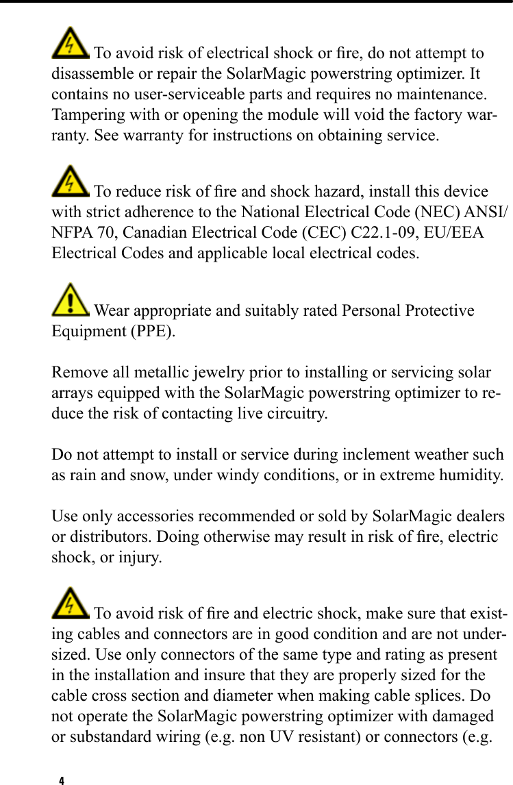 4 To avoid risk of electrical shock or re, do not attempt to disassemble or repair the SolarMagic powerstring optimizer. It contains no user-serviceable parts and requires no maintenance. Tampering with or opening the module will void the factory war-ranty. See warranty for instructions on obtaining service.  To reduce risk of re and shock hazard, install this device with strict adherence to the National Electrical Code (NEC) ANSI/NFPA 70, Canadian Electrical Code (CEC) C22.1-09, EU/EEA Electrical Codes and applicable local electrical codes.  Wear appropriate and suitably rated Personal Protective Equipment (PPE).Remove all metallic jewelry prior to installing or servicing solar arrays equipped with the SolarMagic powerstring optimizer to re-duce the risk of contacting live circuitry.Do not attempt to install or service during inclement weather such as rain and snow, under windy conditions, or in extreme humidity.Use only accessories recommended or sold by SolarMagic dealers or distributors. Doing otherwise may result in risk of re, electric shock, or injury. To avoid risk of re and electric shock, make sure that exist-ing cables and connectors are in good condition and are not under-sized. Use only connectors of the same type and rating as present in the installation and insure that they are properly sized for the cable cross section and diameter when making cable splices. Do not operate the SolarMagic powerstring optimizer with damaged or substandard wiring (e.g. non UV resistant) or connectors (e.g. 