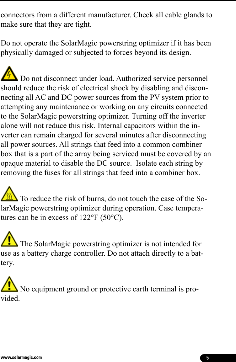 5www.solarmagic.comconnectors from a different manufacturer. Check all cable glands to make sure that they are tight.Do not operate the SolarMagic powerstring optimizer if it has been physically damaged or subjected to forces beyond its design.  Do not disconnect under load. Authorized service personnel should reduce the risk of electrical shock by disabling and discon-necting all AC and DC power sources from the PV system prior to attempting any maintenance or working on any circuits connected to the SolarMagic powerstring optimizer. Turning off the inverter alone will not reduce this risk. Internal capacitors within the in-verter can remain charged for several minutes after disconnecting all power sources. All strings that feed into a common combiner box that is a part of the array being serviced must be covered by an opaque material to disable the DC source.  Isolate each string by removing the fuses for all strings that feed into a combiner box. To reduce the risk of burns, do not touch the case of the So-larMagic powerstring optimizer during operation. Case tempera-tures can be in excess of 122°F (50°C).  The SolarMagic powerstring optimizer is not intended for use as a battery charge controller. Do not attach directly to a bat-tery.  No equipment ground or protective earth terminal is pro-vided.