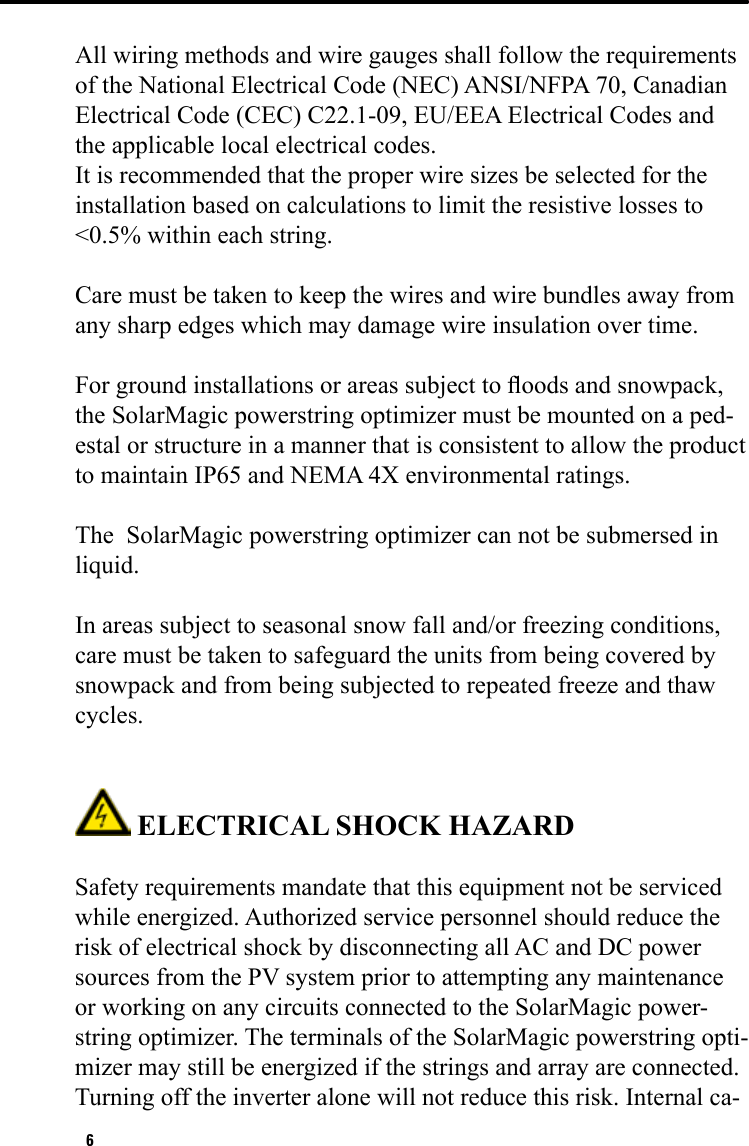 6All wiring methods and wire gauges shall follow the requirements of the National Electrical Code (NEC) ANSI/NFPA 70, Canadian Electrical Code (CEC) C22.1-09, EU/EEA Electrical Codes and the applicable local electrical codes. It is recommended that the proper wire sizes be selected for the installation based on calculations to limit the resistive losses to &lt;0.5% within each string.Care must be taken to keep the wires and wire bundles away from any sharp edges which may damage wire insulation over time.For ground installations or areas subject to oods and snowpack, the SolarMagic powerstring optimizer must be mounted on a ped-estal or structure in a manner that is consistent to allow the product to maintain IP65 and NEMA 4X environmental ratings.  The  SolarMagic powerstring optimizer can not be submersed in liquid.In areas subject to seasonal snow fall and/or freezing conditions, care must be taken to safeguard the units from being covered by snowpack and from being subjected to repeated freeze and thaw cycles. ELECTRICAL SHOCK HAZARD Safety requirements mandate that this equipment not be serviced while energized. Authorized service personnel should reduce the risk of electrical shock by disconnecting all AC and DC power sources from the PV system prior to attempting any maintenance or working on any circuits connected to the SolarMagic power-string optimizer. The terminals of the SolarMagic powerstring opti-mizer may still be energized if the strings and array are connected. Turning off the inverter alone will not reduce this risk. Internal ca-