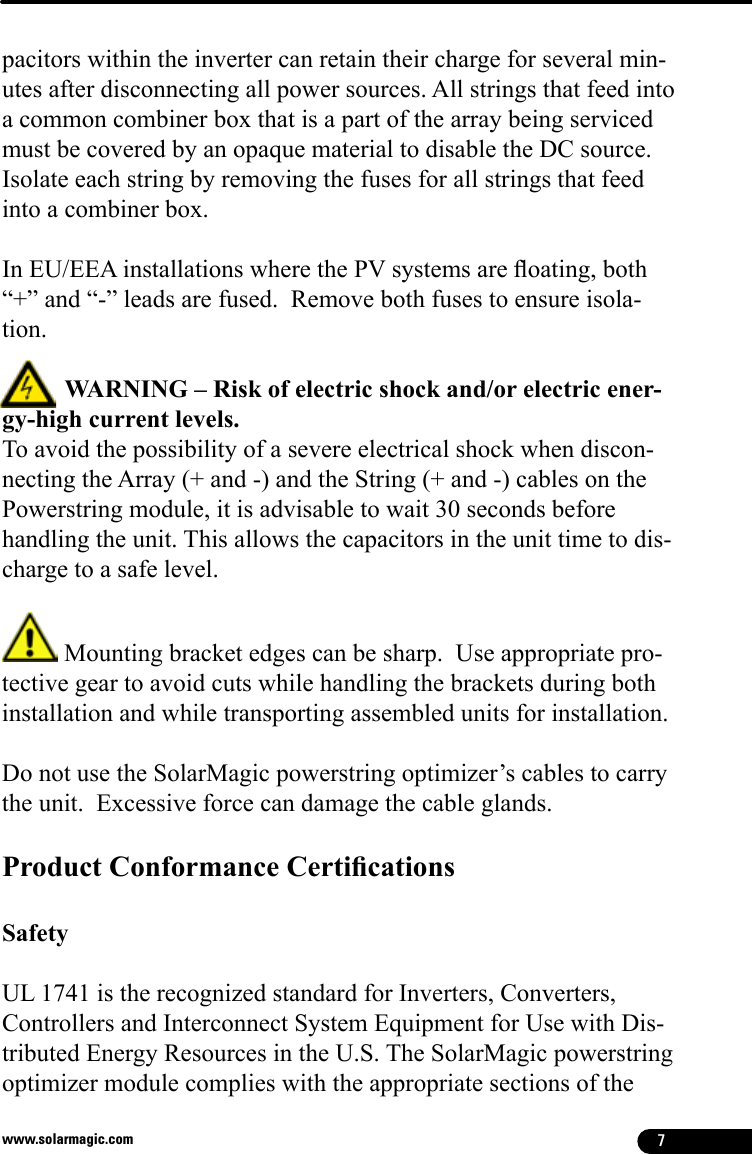 7www.solarmagic.compacitors within the inverter can retain their charge for several min-utes after disconnecting all power sources. All strings that feed into a common combiner box that is a part of the array being serviced must be covered by an opaque material to disable the DC source.  Isolate each string by removing the fuses for all strings that feed into a combiner box.  In EU/EEA installations where the PV systems are oating, both “+” and “-” leads are fused.  Remove both fuses to ensure isola-tion.          WARNING – Risk of electric shock and/or electric ener-gy-high current levels. To avoid the possibility of a severe electrical shock when discon-necting the Array (+ and -) and the String (+ and -) cables on the Powerstring module, it is advisable to wait 30 seconds before handling the unit. This allows the capacitors in the unit time to dis-charge to a safe level.  Mounting bracket edges can be sharp.  Use appropriate pro-tective gear to avoid cuts while handling the brackets during both installation and while transporting assembled units for installation.Do not use the SolarMagic powerstring optimizer’s cables to carry the unit.  Excessive force can damage the cable glands.Product Conformance Certications Safety UL 1741 is the recognized standard for Inverters, Converters, Controllers and Interconnect System Equipment for Use with Dis-tributed Energy Resources in the U.S. The SolarMagic powerstring optimizer module complies with the appropriate sections of the 