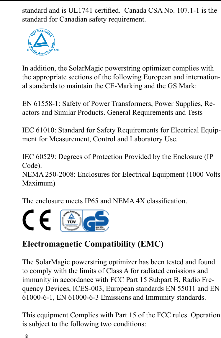 8standard and is UL1741 certied.  Canada CSA No. 107.1-1 is the standard for Canadian safety requirement.In addition, the SolarMagic powerstring optimizer complies with the appropriate sections of the following European and internation-al standards to maintain the CE-Marking and the GS Mark:EN 61558-1: Safety of Power Transformers, Power Supplies, Re-actors and Similar Products. General Requirements and TestsIEC 61010: Standard for Safety Requirements for Electrical Equip-ment for Measurement, Control and Laboratory Use. IEC 60529: Degrees of Protection Provided by the Enclosure (IP Code). NEMA 250-2008: Enclosures for Electrical Equipment (1000 Volts Maximum)The enclosure meets IP65 and NEMA 4X classication.     Electromagnetic Compatibility (EMC) The SolarMagic powerstring optimizer has been tested and found to comply with the limits of Class A for radiated emissions and immunity in accordance with FCC Part 15 Subpart B, Radio Fre-quency Devices, ICES-003, European standards EN 55011 and EN 61000-6-1, EN 61000-6-3 Emissions and Immunity standards. This equipment Complies with Part 15 of the FCC rules. Operation is subject to the following two conditions: