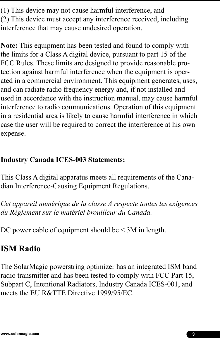 9www.solarmagic.com(1) This device may not cause harmful interference, and(2) This device must accept any interference received, including interference that may cause undesired operation. Note: This equipment has been tested and found to comply with the limits for a Class A digital device, pursuant to part 15 of the FCC Rules. These limits are designed to provide reasonable pro-tection against harmful interference when the equipment is oper-ated in a commercial environment. This equipment generates, uses, and can radiate radio frequency energy and, if not installed and used in accordance with the instruction manual, may cause harmful interference to radio communications. Operation of this equipment in a residential area is likely to cause harmful interference in which case the user will be required to correct the interference at his own expense.Industry Canada ICES-003 Statements:This Class A digital apparatus meets all requirements of the Cana-dian Interference-Causing Equipment Regulations.Cet appareil numérique de la classe A respecte toutes les exigences du Réglement sur le matériel brouilleur du Canada.DC power cable of equipment should be &lt; 3M in length.ISM RadioThe SolarMagic powerstring optimizer has an integrated ISM band radio transmitter and has been tested to comply with FCC Part 15, Subpart C, Intentional Radiators, Industry Canada ICES-001, and meets the EU R&amp;TTE Directive 1999/95/EC.