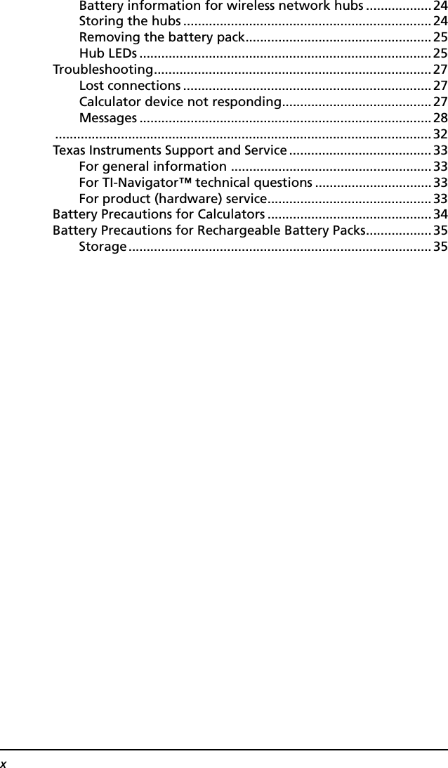 xBattery information for wireless network hubs ..................24Storing the hubs .................................................................... 24Removing the battery pack...................................................25Hub LEDs ................................................................................25Troubleshooting............................................................................27Lost connections ....................................................................27Calculator device not responding.........................................27Messages ................................................................................ 28.......................................................................................................32Texas Instruments Support and Service .......................................33For general information .......................................................33For TI-Navigator™ technical questions ................................33For product (hardware) service.............................................33Battery Precautions for Calculators .............................................34Battery Precautions for Rechargeable Battery Packs..................35Storage...................................................................................35