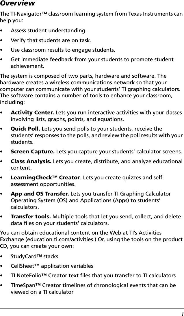 1OverviewThe TI-Navigator™ classroom learning system from Texas Instruments can help you: • Assess student understanding.• Verify that students are on task.• Use classroom results to engage students.• Get immediate feedback from your students to promote student achievement.The system is composed of two parts, hardware and software. The hardware creates a wireless communications network so that your computer can communicate with your students’ TI graphing calculators. The software contains a number of tools to enhance your classroom, including:•Activity Center. Lets you run interactive activities with your classes involving lists, graphs, points, and equations.•Quick Poll. Lets you send polls to your students, receive the students’ responses to the polls, and review the poll results with your students.•Screen Capture. Lets you capture your students’ calculator screens.•Class Analysis. Lets you create, distribute, and analyze educational content.•LearningCheck™ Creator. Lets you create quizzes and self-assessment opportunities.•App and OS Transfer. Lets you transfer TI Graphing Calculator Operating System (OS) and Applications (Apps) to students’ calculators.•Transfer tools. Multiple tools that let you send, collect, and delete data files on your students’ calculators.You can obtain educational content on the Web at TI’s Activities Exchange (education.ti.com/activities.) Or, using the tools on the product CD, you can create your own:• StudyCard™ stacks• CellSheet™ application variables• TI NoteFolio™ Creator text files that you transfer to TI calculators• TImeSpan™ Creator timelines of chronological events that can be viewed on a TI calculator