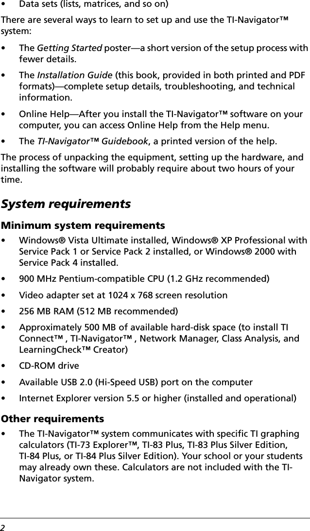 2• Data sets (lists, matrices, and so on)There are several ways to learn to set up and use the TI-Navigator™ system:•The Getting Started poster—a short version of the setup process with fewer details.•The Installation Guide (this book, provided in both printed and PDF formats)—complete setup details, troubleshooting, and technical information.• Online Help—After you install the TI-Navigator™ software on your computer, you can access Online Help from the Help menu.•The TI-Navigator™ Guidebook, a printed version of the help.The process of unpacking the equipment, setting up the hardware, and installing the software will probably require about two hours of your time.System requirementsMinimum system requirements• Windows® Vista Ultimate installed, Windows® XP Professional with Service Pack 1 or Service Pack 2 installed, or Windows® 2000 with Service Pack 4 installed.• 900 MHz Pentium-compatible CPU (1.2 GHz recommended)• Video adapter set at 1024 x 768 screen resolution• 256 MB RAM (512 MB recommended)• Approximately 500 MB of available hard-disk space (to install TI Connect™ , TI-Navigator™ , Network Manager, Class Analysis, and LearningCheck™ Creator)• CD-ROM drive• Available USB 2.0 (Hi-Speed USB) port on the computer• Internet Explorer version 5.5 or higher (installed and operational)Other requirements• The TI-Navigator™ system communicates with specific TI graphing calculators (TI-73 Explorer™, TI-83 Plus, TI-83 Plus Silver Edition, TI-84 Plus, or TI-84 Plus Silver Edition). Your school or your students may already own these. Calculators are not included with the TI-Navigator system.