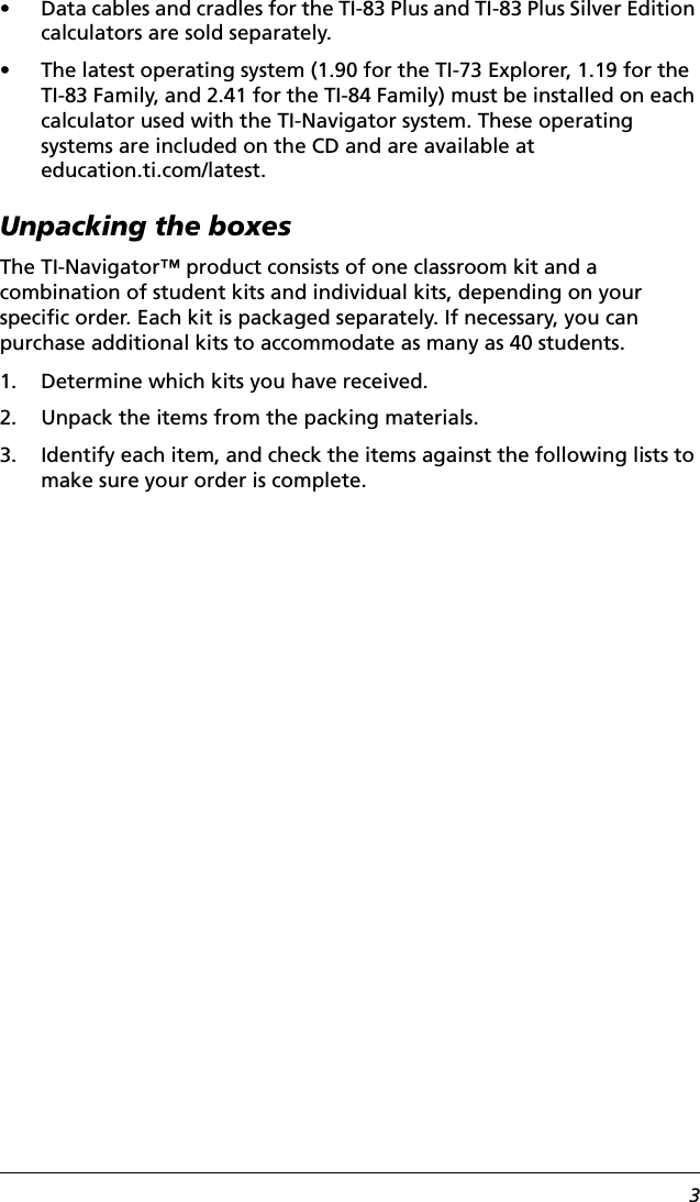 3• Data cables and cradles for the TI-83 Plus and TI-83 Plus Silver Edition calculators are sold separately.• The latest operating system (1.90 for the TI-73 Explorer, 1.19 for the TI-83 Family, and 2.41 for the TI-84 Family) must be installed on each calculator used with the TI-Navigator system. These operating systems are included on the CD and are available at education.ti.com/latest.Unpacking the boxesThe TI-Navigator™ product consists of one classroom kit and a combination of student kits and individual kits, depending on your specific order. Each kit is packaged separately. If necessary, you can purchase additional kits to accommodate as many as 40 students.1. Determine which kits you have received.2. Unpack the items from the packing materials.3. Identify each item, and check the items against the following lists to make sure your order is complete.