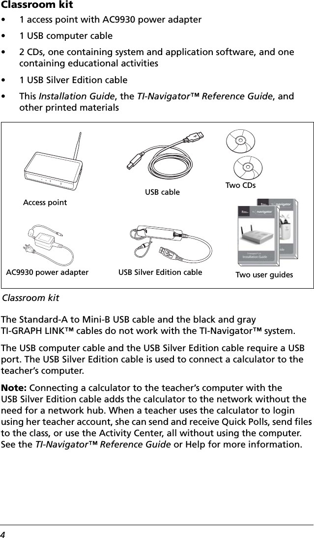 4Classroom kit• 1 access point with AC9930 power adapter• 1 USB computer cable• 2 CDs, one containing system and application software, and one containing educational activities• 1 USB Silver Edition cable •This Installation Guide, the TI-Navigator™ Reference Guide, and other printed materialsThe Standard-A to Mini-B USB cable and the black and gray TI-GRAPH LINK™ cables do not work with the TI-Navigator™ system.The USB computer cable and the USB Silver Edition cable require a USB port. The USB Silver Edition cable is used to connect a calculator to the teacher’s computer.Note: Connecting a calculator to the teacher’s computer with the USB Silver Edition cable adds the calculator to the network without the need for a network hub. When a teacher uses the calculator to login using her teacher account, she can send and receive Quick Polls, send files to the class, or use the Activity Center, all without using the computer. See the TI-Navigator™ Reference Guide or Help for more information.Access pointUSB cableAC9930 power adapter USB Silver Edition cableTwo CDsClassroom kitTwo user guides