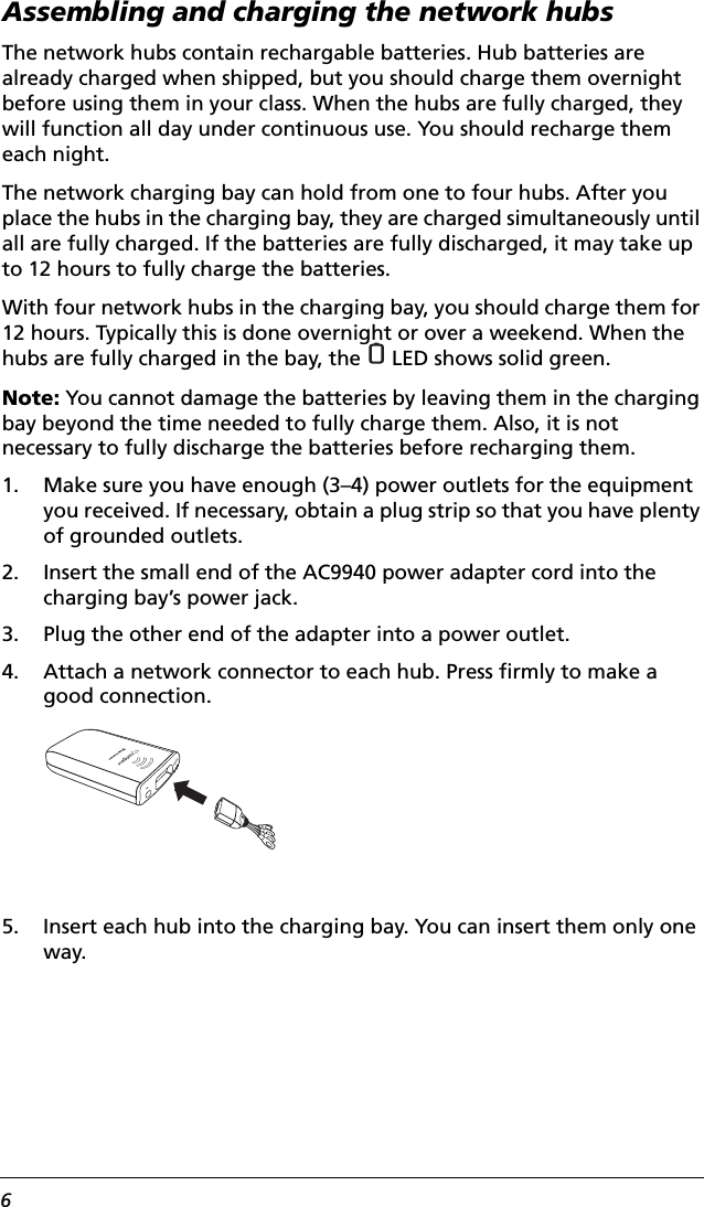 6Assembling and charging the network hubsThe network hubs contain rechargable batteries. Hub batteries are already charged when shipped, but you should charge them overnight before using them in your class. When the hubs are fully charged, they will function all day under continuous use. You should recharge them each night.The network charging bay can hold from one to four hubs. After you place the hubs in the charging bay, they are charged simultaneously until all are fully charged. If the batteries are fully discharged, it may take up to 12 hours to fully charge the batteries.With four network hubs in the charging bay, you should charge them for 12 hours. Typically this is done overnight or over a weekend. When the hubs are fully charged in the bay, the   LED shows solid green.Note: You cannot damage the batteries by leaving them in the charging bay beyond the time needed to fully charge them. Also, it is not necessary to fully discharge the batteries before recharging them. 1. Make sure you have enough (3–4) power outlets for the equipment you received. If necessary, obtain a plug strip so that you have plenty of grounded outlets.2. Insert the small end of the AC9940 power adapter cord into the charging bay’s power jack.3. Plug the other end of the adapter into a power outlet.4. Attach a network connector to each hub. Press firmly to make a good connection.5. Insert each hub into the charging bay. You can insert them only one way.