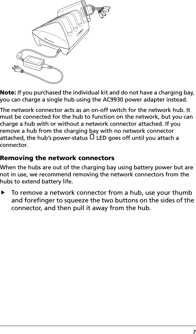 7Note: If you purchased the individual kit and do not have a charging bay, you can charge a single hub using the AC9930 power adapter instead.The network connector acts as an on-off switch for the network hub. It must be connected for the hub to function on the network, but you can charge a hub with or without a network connector attached. If you remove a hub from the charging bay with no network connector attached, the hub’s power-status   LED goes off until you attach a connector. Removing the network connectorsWhen the hubs are out of the charging bay using battery power but are not in use, we recommend removing the network connectors from the hubs to extend battery life.fTo remove a network connector from a hub, use your thumb and forefinger to squeeze the two buttons on the sides of the connector, and then pull it away from the hub.
