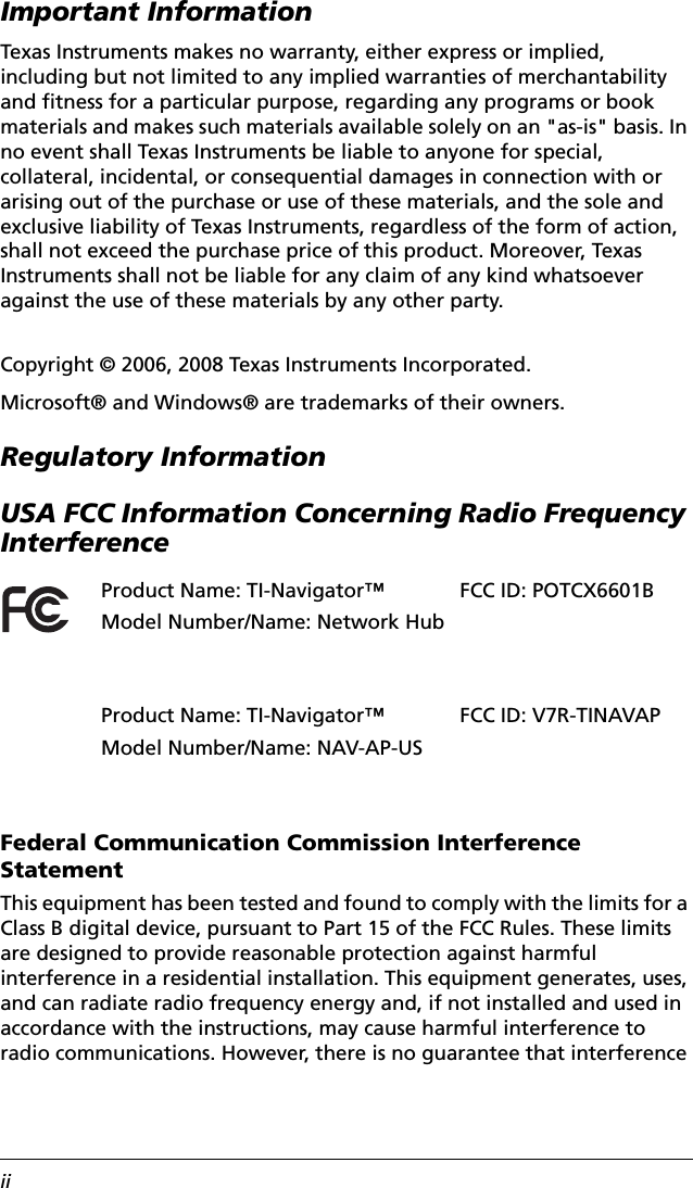 iiImportant InformationTexas Instruments makes no warranty, either express or implied, including but not limited to any implied warranties of merchantability and fitness for a particular purpose, regarding any programs or book materials and makes such materials available solely on an &quot;as-is&quot; basis. In no event shall Texas Instruments be liable to anyone for special, collateral, incidental, or consequential damages in connection with or arising out of the purchase or use of these materials, and the sole and exclusive liability of Texas Instruments, regardless of the form of action, shall not exceed the purchase price of this product. Moreover, Texas Instruments shall not be liable for any claim of any kind whatsoever against the use of these materials by any other party.Copyright © 2006, 2008 Texas Instruments Incorporated.Microsoft® and Windows® are trademarks of their owners.Regulatory InformationUSA FCC Information Concerning Radio Frequency InterferenceFederal Communication Commission Interference StatementThis equipment has been tested and found to comply with the limits for a Class B digital device, pursuant to Part 15 of the FCC Rules. These limits are designed to provide reasonable protection against harmful interference in a residential installation. This equipment generates, uses, and can radiate radio frequency energy and, if not installed and used in accordance with the instructions, may cause harmful interference to radio communications. However, there is no guarantee that interference Product Name: TI-Navigator™Model Number/Name: Network HubFCC ID: POTCX6601BProduct Name: TI-Navigator™Model Number/Name: NAV-AP-USFCC ID: V7R-TINAVAP