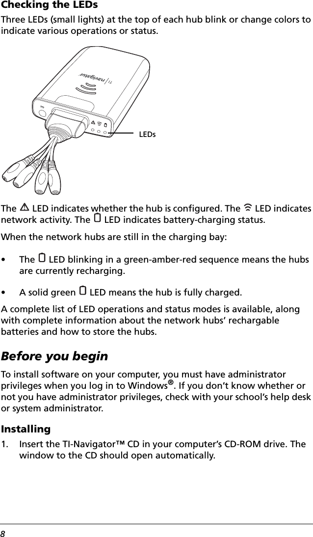 8Checking the LEDsThree LEDs (small lights) at the top of each hub blink or change colors to indicate various operations or status.The   LED indicates whether the hub is configured. The   LED indicates network activity. The   LED indicates battery-charging status.When the network hubs are still in the charging bay:• The   LED blinking in a green-amber-red sequence means the hubs are currently recharging.• A solid green   LED means the hub is fully charged.A complete list of LED operations and status modes is available, along with complete information about the network hubs’ rechargable batteries and how to store the hubs. Before you beginTo install software on your computer, you must have administrator privileges when you log in to Windows®. If you don’t know whether or not you have administrator privileges, check with your school’s help desk or system administrator.Installing1. Insert the TI-Navigator™ CD in your computer’s CD-ROM drive. The window to the CD should open automatically. LEDs