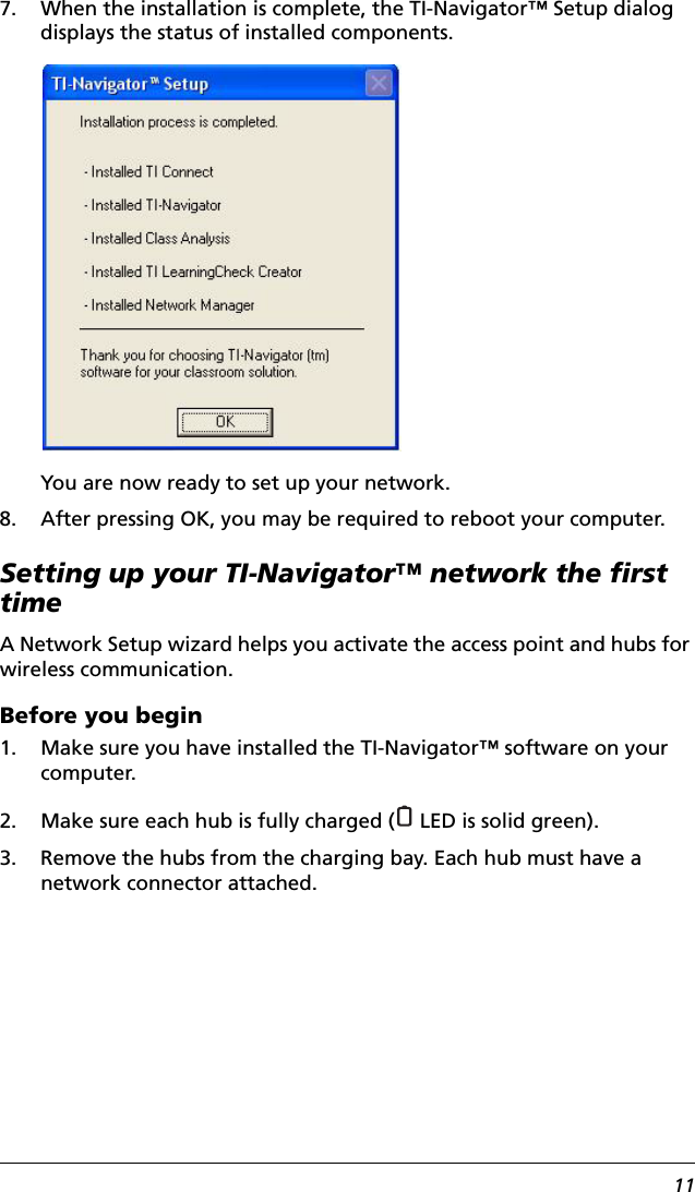 117. When the installation is complete, the TI-Navigator™ Setup dialog displays the status of installed components.You are now ready to set up your network.8. After pressing OK, you may be required to reboot your computer.Setting up your TI-Navigator™ network the first timeA Network Setup wizard helps you activate the access point and hubs for wireless communication. Before you begin1. Make sure you have installed the TI-Navigator™ software on your computer.2. Make sure each hub is fully charged (  LED is solid green).3. Remove the hubs from the charging bay. Each hub must have a network connector attached.