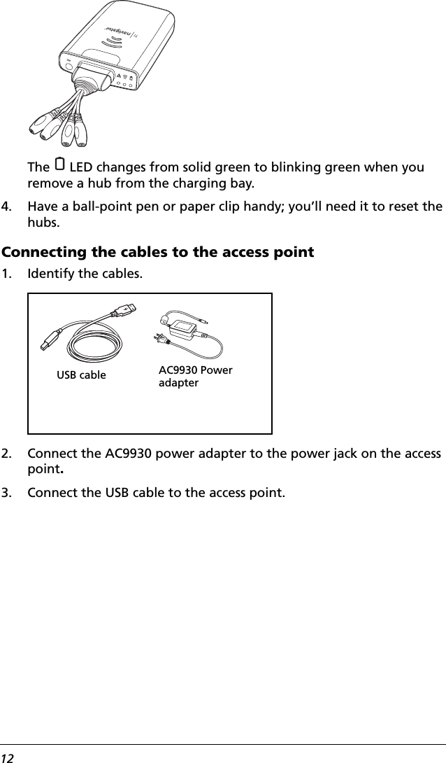 12The   LED changes from solid green to blinking green when you remove a hub from the charging bay.4. Have a ball-point pen or paper clip handy; you’ll need it to reset the hubs.Connecting the cables to the access point1. Identify the cables.2. Connect the AC9930 power adapter to the power jack on the access point.3. Connect the USB cable to the access point.AC9930 Power adapterUSB cable