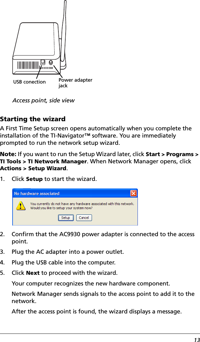 13Starting the wizardA First Time Setup screen opens automatically when you complete the installation of the TI-Navigator™ software. You are immediately prompted to run the network setup wizard.Note: If you want to run the Setup Wizard later, click Start &gt; Programs &gt; TI Tools &gt; TI Network Manager. When Network Manager opens, click Actions &gt; Setup Wizard.1. Click Setup to start the wizard. 2. Confirm that the AC9930 power adapter is connected to the access point.3. Plug the AC adapter into a power outlet.4. Plug the USB cable into the computer.5. Click Next to proceed with the wizard.Your computer recognizes the new hardware component.Network Manager sends signals to the access point to add it to the network.After the access point is found, the wizard displays a message.USB conectionAccess point, side viewPower adapter jack