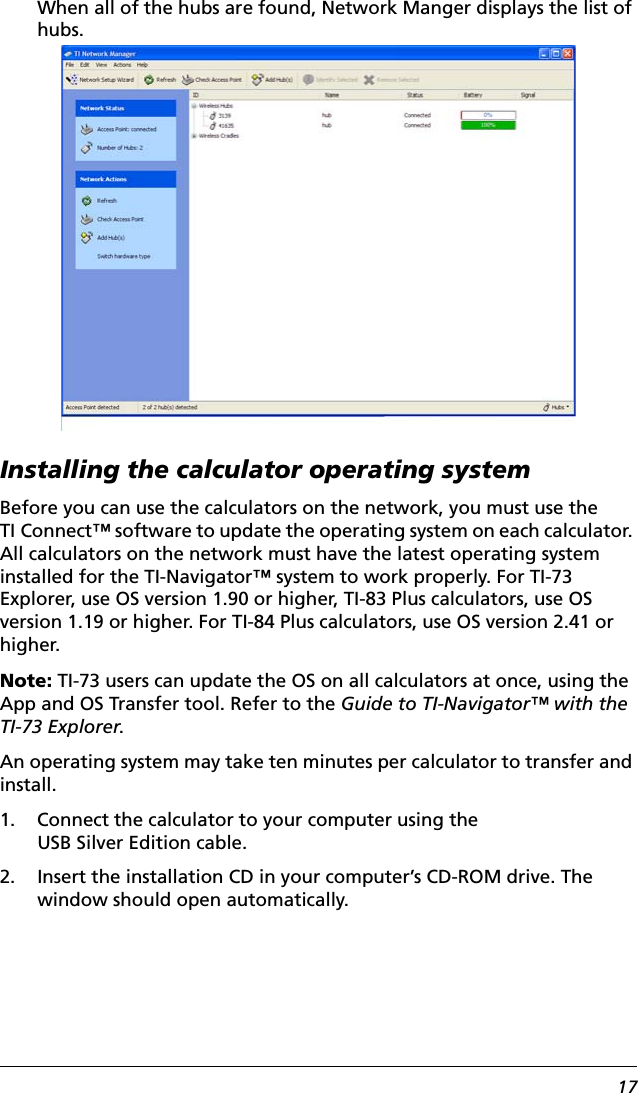 17When all of the hubs are found, Network Manger displays the list of hubs.Installing the calculator operating systemBefore you can use the calculators on the network, you must use the TI Connect™ software to update the operating system on each calculator. All calculators on the network must have the latest operating system installed for the TI-Navigator™ system to work properly. For TI-73 Explorer, use OS version 1.90 or higher, TI-83 Plus calculators, use OS version 1.19 or higher. For TI-84 Plus calculators, use OS version 2.41 or higher.Note: TI-73 users can update the OS on all calculators at once, using the App and OS Transfer tool. Refer to the Guide to TI-Navigator™ with the TI-73 Explorer.An operating system may take ten minutes per calculator to transfer and install.1. Connect the calculator to your computer using the USB Silver Edition cable.2. Insert the installation CD in your computer’s CD-ROM drive. The window should open automatically.