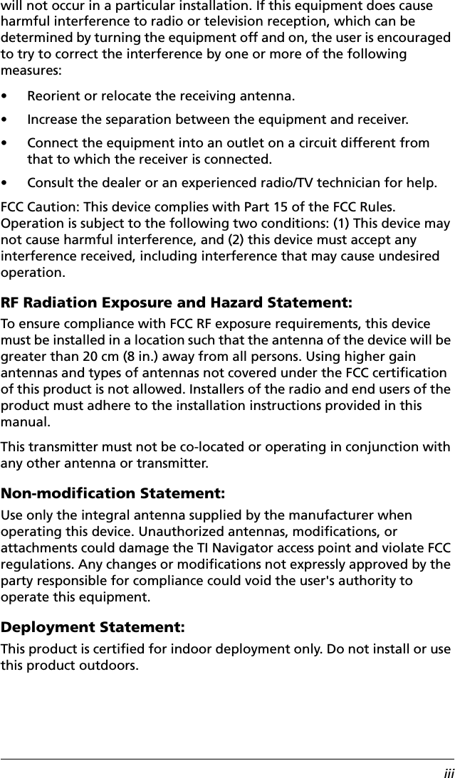 iiiwill not occur in a particular installation. If this equipment does cause harmful interference to radio or television reception, which can be determined by turning the equipment off and on, the user is encouraged to try to correct the interference by one or more of the following measures:• Reorient or relocate the receiving antenna.• Increase the separation between the equipment and receiver.• Connect the equipment into an outlet on a circuit different from that to which the receiver is connected.• Consult the dealer or an experienced radio/TV technician for help.FCC Caution: This device complies with Part 15 of the FCC Rules. Operation is subject to the following two conditions: (1) This device may not cause harmful interference, and (2) this device must accept any interference received, including interference that may cause undesired operation.RF Radiation Exposure and Hazard Statement:To ensure compliance with FCC RF exposure requirements, this device must be installed in a location such that the antenna of the device will be greater than 20 cm (8 in.) away from all persons. Using higher gain antennas and types of antennas not covered under the FCC certification of this product is not allowed. Installers of the radio and end users of the product must adhere to the installation instructions provided in this manual.This transmitter must not be co-located or operating in conjunction with any other antenna or transmitter.Non-modification Statement:Use only the integral antenna supplied by the manufacturer when operating this device. Unauthorized antennas, modifications, or attachments could damage the TI Navigator access point and violate FCC regulations. Any changes or modifications not expressly approved by the party responsible for compliance could void the user&apos;s authority to operate this equipment.Deployment Statement:This product is certified for indoor deployment only. Do not install or use this product outdoors.