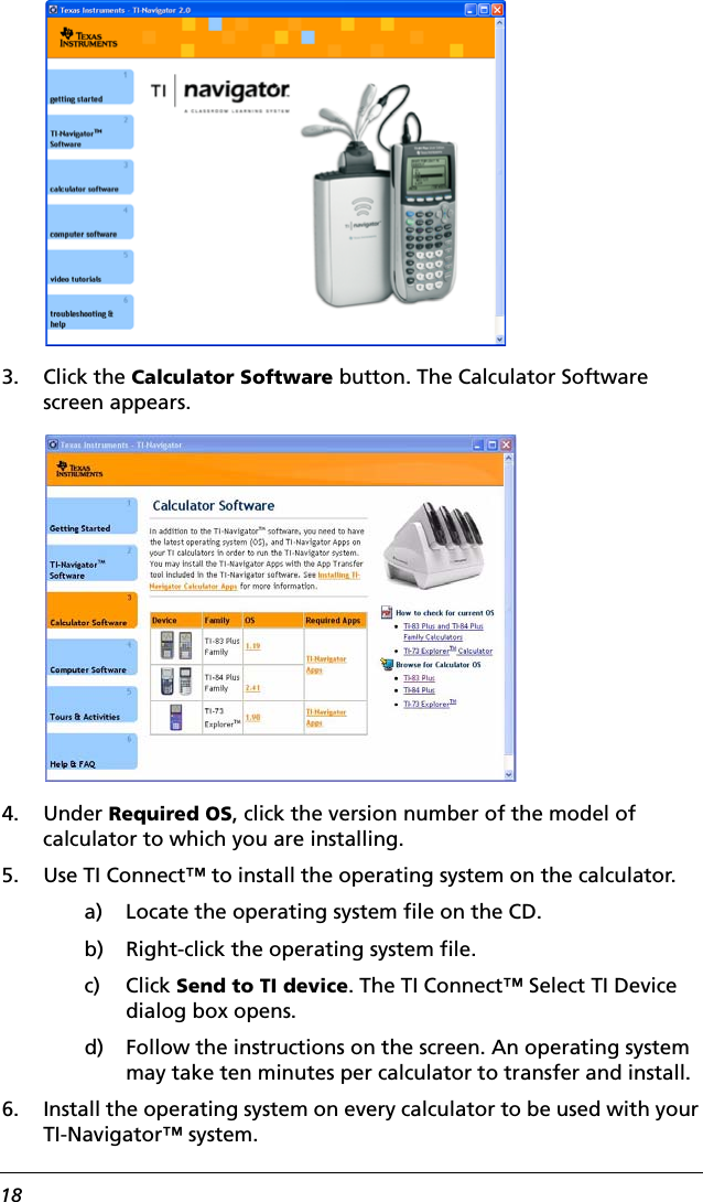 183. Click the Calculator Software button. The Calculator Software screen appears.4. Under Required OS, click the version number of the model of calculator to which you are installing.5. Use TI Connect™ to install the operating system on the calculator.a) Locate the operating system file on the CD.b) Right-click the operating system file.c) Click Send to TI device. The TI Connect™ Select TI Device dialog box opens.d) Follow the instructions on the screen. An operating system may take ten minutes per calculator to transfer and install.6. Install the operating system on every calculator to be used with your TI-Navigator™ system.