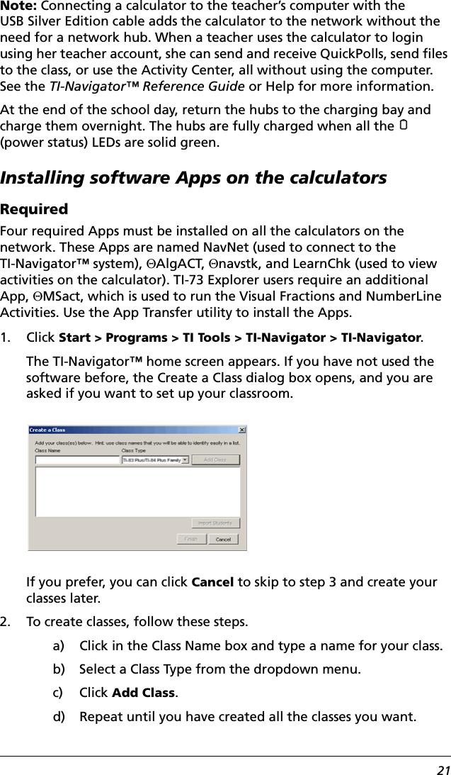 21Note: Connecting a calculator to the teacher’s computer with the USB Silver Edition cable adds the calculator to the network without the need for a network hub. When a teacher uses the calculator to login using her teacher account, she can send and receive QuickPolls, send files to the class, or use the Activity Center, all without using the computer. See the TI-Navigator™ Reference Guide or Help for more information.At the end of the school day, return the hubs to the charging bay and charge them overnight. The hubs are fully charged when all the   (power status) LEDs are solid green.Installing software Apps on the calculatorsRequiredFour required Apps must be installed on all the calculators on the network. These Apps are named NavNet (used to connect to the TI-Navigator™ system), EAlgACT, Enavstk, and LearnChk (used to view activities on the calculator). TI-73 Explorer users require an additional App, EMSact, which is used to run the Visual Fractions and NumberLine Activities. Use the App Transfer utility to install the Apps.1. Click Start &gt; Programs &gt; TI Tools &gt; TI-Navigator &gt; TI-Navigator.The TI-Navigator™ home screen appears. If you have not used the software before, the Create a Class dialog box opens, and you are asked if you want to set up your classroom. If you prefer, you can click Cancel to skip to step 3 and create your classes later.2. To create classes, follow these steps.a) Click in the Class Name box and type a name for your class.b) Select a Class Type from the dropdown menu.c) Click Add Class.d) Repeat until you have created all the classes you want.