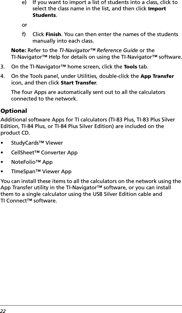 22e) If you want to import a list of students into a class, click to select the class name in the list, and then click Import Students.orf) Click Finish. You can then enter the names of the students manually into each class.Note: Refer to the TI-Navigator™ Reference Guide or the TI-Navigator™ Help for details on using the TI-Navigator™ software.3. On the TI-Navigator™ home screen, click the Tools tab.4. On the Tools panel, under Utilities, double-click the App Transfer icon, and then click Start Transfer.The four Apps are automatically sent out to all the calculators connected to the network.OptionalAdditional software Apps for TI calculators (TI-83 Plus, TI-83 Plus Silver Edition, TI-84 Plus, or TI-84 Plus Silver Edition) are included on the product CD. • StudyCards™ Viewer• CellSheet™ Converter App• NoteFolio™ App• TImeSpan™ Viewer AppYou can install these items to all the calculators on the network using the App Transfer utility in the TI-Navigator™ software, or you can install them to a single calculator using the USB Silver Edition cable and TI Connect™ software.