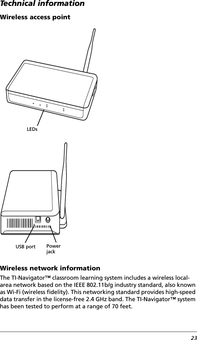 23Technical informationWireless access pointWireless network informationThe TI-Navigator™ classroom learning system includes a wireless local-area network based on the IEEE 802.11b/g industry standard, also known as Wi-Fi (wireless fidelity). This networking standard provides high-speed data transfer in the license-free 2.4 GHz band. The TI-Navigator™ system has been tested to perform at a range of 70 feet.LEDsPower jackUSB port