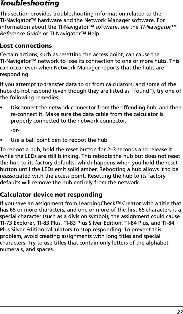 27TroubleshootingThis section provides troubleshooting information related to the TI-Navigator™ hardware and the Network Manager software. For information about the TI-Navigator™ software, see the TI-Navigator™ Reference Guide or TI-Navigator™ Help.Lost connectionsCertain actions, such as resetting the access point, can cause the TI-Navigator™ network to lose its connection to one or more hubs. This can occur even when Network Manager reports that the hubs are responding.If you attempt to transfer data to or from calculators, and some of the hubs do not respond (even though they are listed as “found”), try one of the following remedies:• Disconnect the network connector from the offending hub, and then re-connect it. Make sure the data cable from the calculator is properly connected to the network connector.-or-• Use a ball point pen to reboot the hub.To reboot a hub, hold the reset button for 2–3 seconds and release it while the LEDs are still blinking. This reboots the hub but does not reset the hub to its factory defaults, which happens when you hold the reset button until the LEDs emit solid amber. Rebooting a hub allows it to be reassociated with the access point. Resetting the hub to its factory defaults will remove the hub entirely from the network.Calculator device not respondingIf you save an assignment from LearningCheck™ Creator with a title that has 65 or more characters, and one or more of the first 65 characters is a special character (such as a division symbol), the assignment could cause TI-73 Explorer, TI-83 Plus, TI-83 Plus Silver Edition, TI-84 Plus, and TI-84 Plus Silver Edition calculators to stop responding. To prevent this problem, avoid creating assignments with long titles and special characters. Try to use titles that contain only letters of the alphabet, numerals, and spaces.