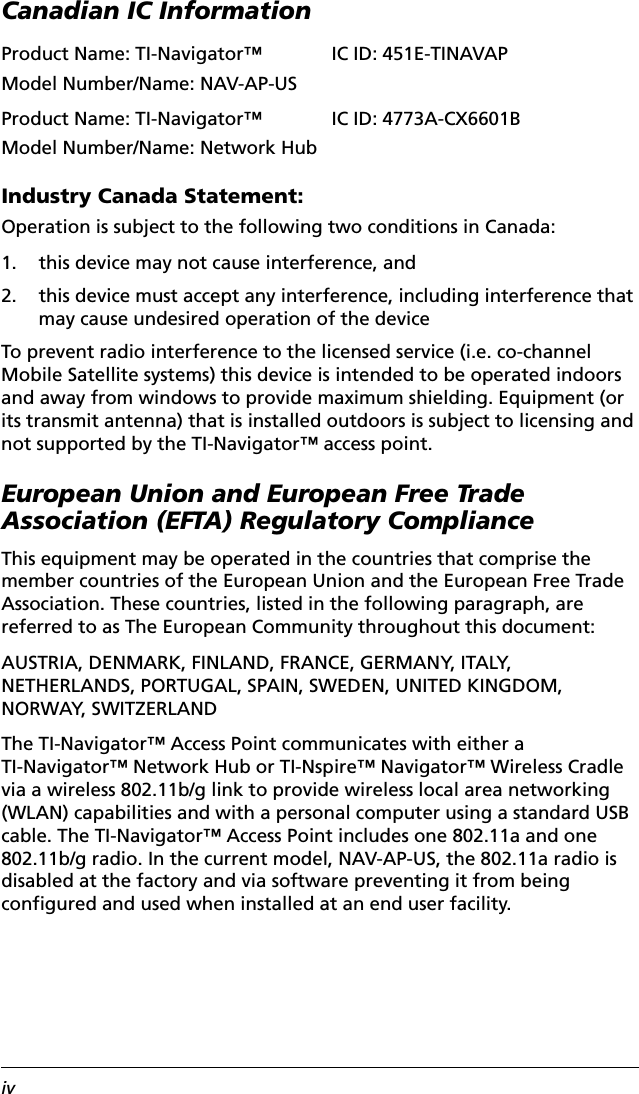 ivCanadian IC InformationIndustry Canada Statement:Operation is subject to the following two conditions in Canada:1. this device may not cause interference, and2. this device must accept any interference, including interference that may cause undesired operation of the deviceTo prevent radio interference to the licensed service (i.e. co-channel Mobile Satellite systems) this device is intended to be operated indoors and away from windows to provide maximum shielding. Equipment (or its transmit antenna) that is installed outdoors is subject to licensing and not supported by the TI-Navigator™ access point.European Union and European Free Trade Association (EFTA) Regulatory ComplianceThis equipment may be operated in the countries that comprise the member countries of the European Union and the European Free Trade Association. These countries, listed in the following paragraph, are referred to as The European Community throughout this document:AUSTRIA, DENMARK, FINLAND, FRANCE, GERMANY, ITALY, NETHERLANDS, PORTUGAL, SPAIN, SWEDEN, UNITED KINGDOM,  NORWAY, SWITZERLANDThe TI-Navigator™ Access Point communicates with either a TI-Navigator™ Network Hub or TI-Nspire™ Navigator™ Wireless Cradle via a wireless 802.11b/g link to provide wireless local area networking (WLAN) capabilities and with a personal computer using a standard USB cable. The TI-Navigator™ Access Point includes one 802.11a and one 802.11b/g radio. In the current model, NAV-AP-US, the 802.11a radio is disabled at the factory and via software preventing it from being configured and used when installed at an end user facility.Product Name: TI-Navigator™Model Number/Name: NAV-AP-USIC ID: 451E-TINAVAPProduct Name: TI-Navigator™Model Number/Name: Network HubIC ID: 4773A-CX6601B