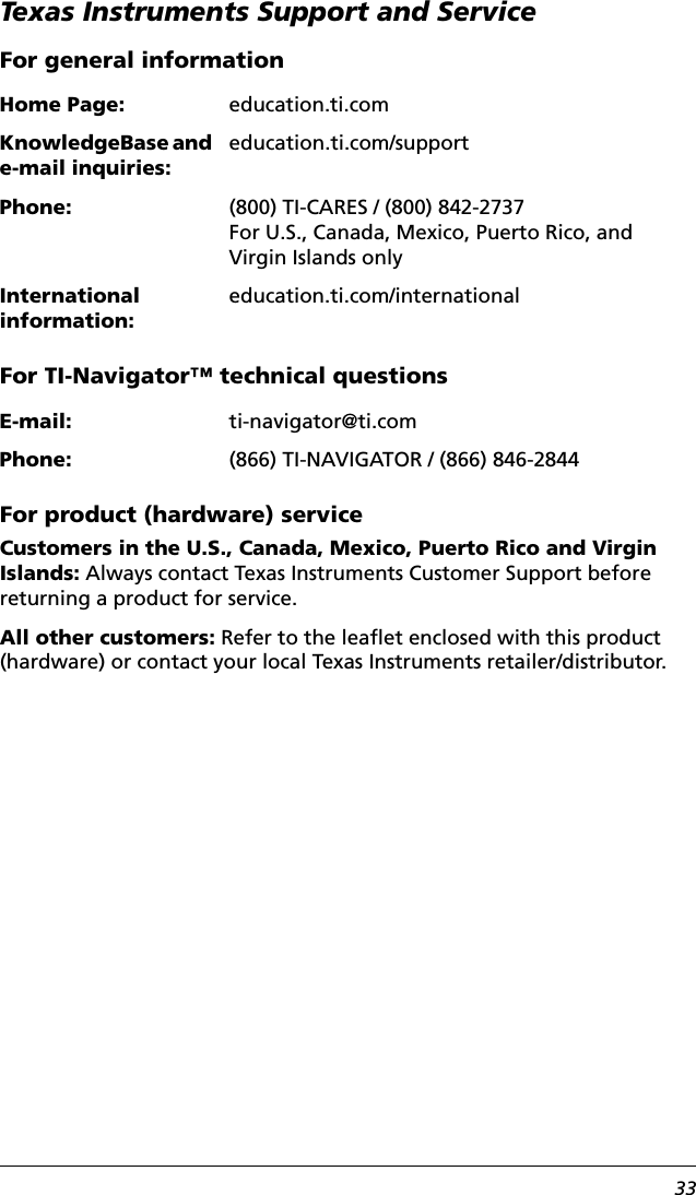 33Texas Instruments Support and ServiceFor general information For TI-Navigator™ technical questionsFor product (hardware) serviceCustomers in the U.S., Canada, Mexico, Puerto Rico and Virgin Islands: Always contact Texas Instruments Customer Support before returning a product for service.All other customers: Refer to the leaflet enclosed with this product (hardware) or contact your local Texas Instruments retailer/distributor.Home Page: education.ti.comKnowledgeBase and e-mail inquiries:education.ti.com/supportPhone: (800) TI-CARES / (800) 842-2737For U.S., Canada, Mexico, Puerto Rico, and Virgin Islands onlyInternational information:education.ti.com/internationalE-mail: ti-navigator@ti.comPhone: (866) TI-NAVIGATOR / (866) 846-2844
