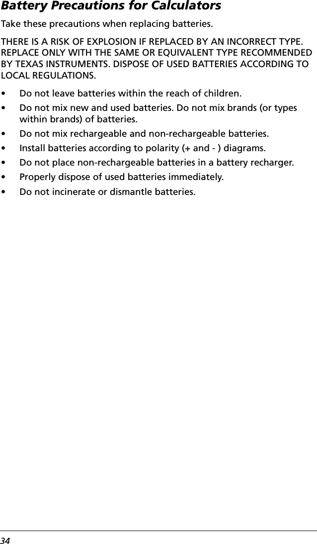 34Battery Precautions for CalculatorsTake these precautions when replacing batteries.THERE IS A RISK OF EXPLOSION IF REPLACED BY AN INCORRECT TYPE. REPLACE ONLY WITH THE SAME OR EQUIVALENT TYPE RECOMMENDED BY TEXAS INSTRUMENTS. DISPOSE OF USED BATTERIES ACCORDING TO LOCAL REGULATIONS.• Do not leave batteries within the reach of children.• Do not mix new and used batteries. Do not mix brands (or types within brands) of batteries.• Do not mix rechargeable and non-rechargeable batteries.• Install batteries according to polarity (+ and - ) diagrams.• Do not place non-rechargeable batteries in a battery recharger.• Properly dispose of used batteries immediately.• Do not incinerate or dismantle batteries.