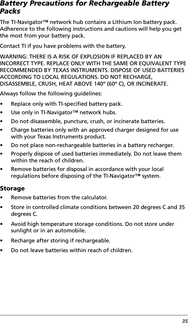 35Battery Precautions for Rechargeable Battery PacksThe TI-Navigator™ network hub contains a Lithium Ion battery pack. Adherence to the following instructions and cautions will help you get the most from your battery pack.Contact TI if you have problems with the battery.WARNING: THERE IS A RISK OF EXPLOSION IF REPLACED BY AN INCORRECT TYPE. REPLACE ONLY WITH THE SAME OR EQUIVALENT TYPE RECOMMENDED BY TEXAS INSTRUMENTS. DISPOSE OF USED BATTERIES ACCORDING TO LOCAL REGULATIONS. DO NOT RECHARGE, DISASSEMBLE, CRUSH, HEAT ABOVE 140º (60º C), OR INCINERATE.Always follow the following guidelines:• Replace only with TI-specified battery pack.• Use only in TI-Navigator™ network hubs.• Do not disassemble, puncture, crush, or incinerate batteries.• Charge batteries only with an approved charger designed for use with your Texas Instruments product.• Do not place non-rechargeable batteries in a battery recharger.• Properly dispose of used batteries immediately. Do not leave them within the reach of children.• Remove batteries for disposal in accordance with your local regulations before disposing of the TI-Navigator™ system.Storage• Remove batteries from the calculator.• Store in controlled climate conditions between 20 degrees C and 35 degrees C.• Avoid high temperature storage conditions. Do not store under sunlight or in an automobile.• Recharge after storing if rechargeable.• Do not leave batteries within reach of children.