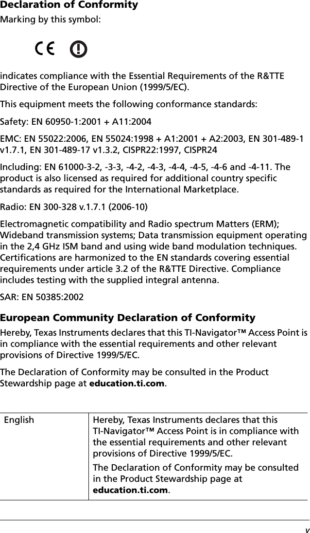 vDeclaration of ConformityMarking by this symbol:indicates compliance with the Essential Requirements of the R&amp;TTE Directive of the European Union (1999/5/EC).This equipment meets the following conformance standards:Safety: EN 60950-1:2001 + A11:2004EMC: EN 55022:2006, EN 55024:1998 + A1:2001 + A2:2003, EN 301-489-1 v1.7.1, EN 301-489-17 v1.3.2, CISPR22:1997, CISPR24Including: EN 61000-3-2, -3-3, -4-2, -4-3, -4-4, -4-5, -4-6 and -4-11. The product is also licensed as required for additional country specific standards as required for the International Marketplace.Radio: EN 300-328 v.1.7.1 (2006-10)Electromagnetic compatibility and Radio spectrum Matters (ERM); Wideband transmission systems; Data transmission equipment operating in the 2,4 GHz ISM band and using wide band modulation techniques. Certifications are harmonized to the EN standards covering essential requirements under article 3.2 of the R&amp;TTE Directive. Compliance includes testing with the supplied integral antenna.SAR: EN 50385:2002European Community Declaration of ConformityHereby, Texas Instruments declares that this TI-Navigator™ Access Point is in compliance with the essential requirements and other relevant provisions of Directive 1999/5/EC.The Declaration of Conformity may be consulted in the Product Stewardship page at education.ti.com.English Hereby, Texas Instruments declares that this TI-Navigator™ Access Point is in compliance with the essential requirements and other relevant provisions of Directive 1999/5/EC.The Declaration of Conformity may be consulted in the Product Stewardship page at education.ti.com.