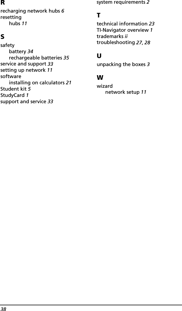 38Rrecharging network hubs 6resettinghubs 11Ssafetybattery 34rechargeable batteries 35service and support 33setting up network 11softwareinstalling on calculators 21Student kit 5StudyCard 1support and service 33system requirements 2Ttechnical information 23TI-Navigator overview 1trademarks iitroubleshooting 27, 28Uunpacking the boxes 3Wwizardnetwork setup 11