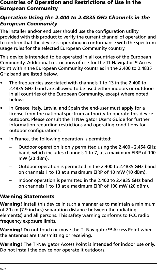 viiiCountries of Operation and Restrictions of Use in the European CommunityOperation Using the 2.400 to 2.4835 GHz Channels in the European CommunityThe installer and/or end user should use the configuration utility provided with this product to verify the current channel of operation and to confirm that the device is operating in conformance with the spectrum usage rules for the selected European Community country.This device is intended to be operated in all countries of the European Community. Additional restrictions of use for the TI-Navigator™ Access Point within the European Community countries in the 2.400 to 2.4835 GHz band are listed below.• The frequencies associated with channels 1 to 13 in the 2.400 to 2.4835 GHz band are allowed to be used either indoors or outdoors in all countries of the European Community, except where noted below:• In Greece, Italy, Latvia, and Spain the end-user must apply for a license from the national spectrum authority to operate this device outdoors. Please consult the TI Navigator User&apos;s Guide for further information regarding restrictions and operating conditions for outdoor configurations.• In France, the following operation is permitted:– Outdoor operation is only permitted using the 2.400 - 2.454 GHz band, which includes channels 1 to 7, at a maximum EIRP of 100 mW (20 dBm).– Outdoor operation is permitted in the 2.400 to 2.4835 GHz band on channels 1 to 13 at a maximum EIRP of 10 mW (10 dBm).– Indoor operation is permitted in the 2.400 to 2.4835 GHz band on channels 1 to 13 at a maximum EIRP of 100 mW (20 dBm).Warning StatementsWarning! Install this device in such a manner as to maintain a minimum of 20 cm (7.9 inches) separation distance between the radiating element(s) and all persons. This safety warning conforms to FCC radio frequency exposure limits.Warning! Do not touch or move the TI-Navigator™ Access Point when the antennas are transmitting or receiving.Warning! The TI-Navigator Access Point is intended for indoor use only. Do not install the device nor operate it outdoors.