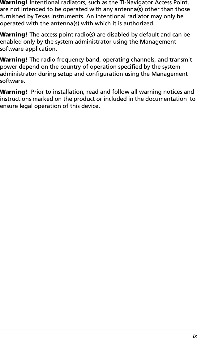 ixWarning! Intentional radiators, such as the TI-Navigator Access Point, are not intended to be operated with any antenna(s) other than those furnished by Texas Instruments. An intentional radiator may only be operated with the antenna(s) with which it is authorized.Warning! The access point radio(s) are disabled by default and can be enabled only by the system administrator using the Management software application.Warning! The radio frequency band, operating channels, and transmit power depend on the country of operation specified by the system administrator during setup and configuration using the Management software.Warning!  Prior to installation, read and follow all warning notices and instructions marked on the product or included in the documentation  to ensure legal operation of this device. 