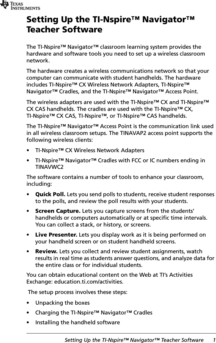 Setting Up the TI-Nspire™ Navigator™ Teacher Software 1Setting Up the TI-Nspire™ Navigator™ Teacher SoftwareThe TI-Nspire™ Navigator™ classroom learning system provides the hardware and software tools you need to set up a wireless classroom network. The hardware creates a wireless communications network so that your computer can communicate with student handhelds. The hardware includes TI-Nspire™ CX Wireless Network Adapters, TI-Nspire™ Navigator™ Cradles, and the TI-Nspire™ Navigator™ Access Point.The wireless adapters are used with the TI-Nspire™ CX and TI-Nspire™ CX CAS handhelds. The cradles are used with the TI-Nspire™ CX, TI-Nspire™ CX CAS, TI-Nspire™, or TI-Nspire™ CAS handhelds. The TI-Nspire™ Navigator™ Access Point is the communication link used in all wireless classroom setups. The TINAVAP2 access point supports the following wireless clients:• TI-Nspire™ CX Wireless Network Adapters• TI-Nspire™ Navigator™ Cradles with FCC or IC numbers ending in TINAVWC2The software contains a number of tools to enhance your classroom, including: •Quick Poll. Lets you send polls to students, receive student responses to the polls, and review the poll results with your students.•Screen Capture. Lets you capture screens from the students’ handhelds or computers automatically or at specific time intervals. You can collect a stack, or history, or screens.•Live Presenter. Lets you display work as it is being performed on your handheld screen or on student handheld screens.•Review. Lets you collect and review student assignments, watch results in real time as students answer questions, and analyze data for the entire class or for individual students.You can obtain educational content on the Web at TI’s Activities Exchange: education.ti.com/activities.  The setup process involves these steps:• Unpacking the boxes• Charging the TI-Nspire™ Navigator™ Cradles• Installing the handheld software