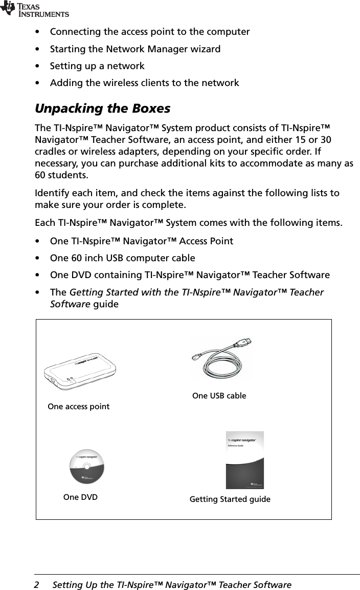 2 Setting Up the TI-Nspire™ Navigator™ Teacher Software• Connecting the access point to the computer• Starting the Network Manager wizard• Setting up a network• Adding the wireless clients to the networkUnpacking the BoxesThe TI-Nspire™ Navigator™ System product consists of TI-Nspire™ Navigator™ Teacher Software, an access point, and either 15 or 30 cradles or wireless adapters, depending on your specific order. If necessary, you can purchase additional kits to accommodate as many as 60 students.Identify each item, and check the items against the following lists to make sure your order is complete.Each TI-Nspire™ Navigator™ System comes with the following items.• One TI-Nspire™ Navigator™ Access Point• One 60 inch USB computer cable• One DVD containing TI-Nspire™ Navigator™ Teacher Software•The Getting Started with the TI-Nspire™ Navigator™ Teacher Software guideOne access pointOne USB cableOne DVD Getting Started guide