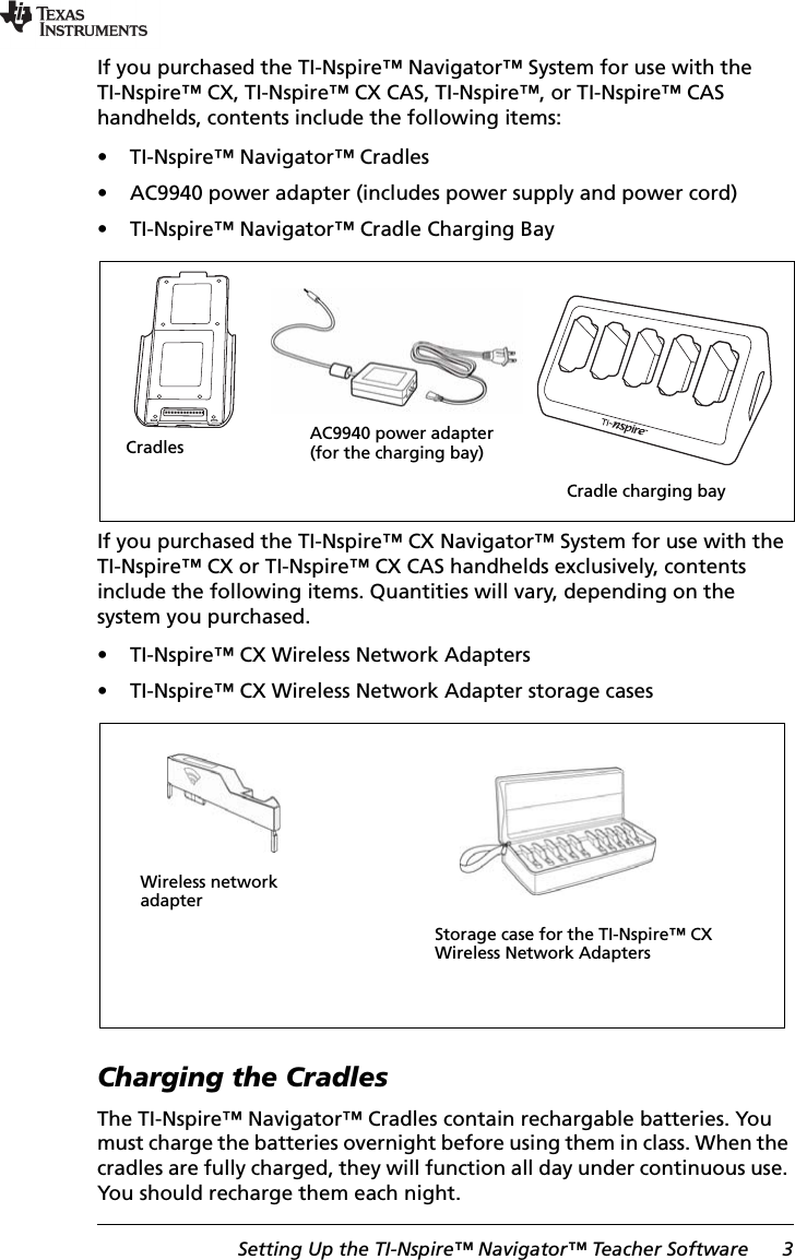 Setting Up the TI-Nspire™ Navigator™ Teacher Software 3If you purchased the TI-Nspire™ Navigator™ System for use with the TI-Nspire™ CX, TI-Nspire™ CX CAS, TI-Nspire™, or TI-Nspire™ CAS handhelds, contents include the following items:• TI-Nspire™ Navigator™ Cradles• AC9940 power adapter (includes power supply and power cord)• TI-Nspire™ Navigator™ Cradle Charging BayIf you purchased the TI-Nspire™ CX Navigator™ System for use with the TI-Nspire™ CX or TI-Nspire™ CX CAS handhelds exclusively, contents include the following items. Quantities will vary, depending on the system you purchased.• TI-Nspire™ CX Wireless Network Adapters• TI-Nspire™ CX Wireless Network Adapter storage casesCharging the CradlesThe TI-Nspire™ Navigator™ Cradles contain rechargable batteries. You must charge the batteries overnight before using them in class. When the cradles are fully charged, they will function all day under continuous use. You should recharge them each night.Cradle charging bayCradles AC9940 power adapter (for the charging bay)Wireless network adapterStorage case for the TI-Nspire™ CX Wireless Network Adapters