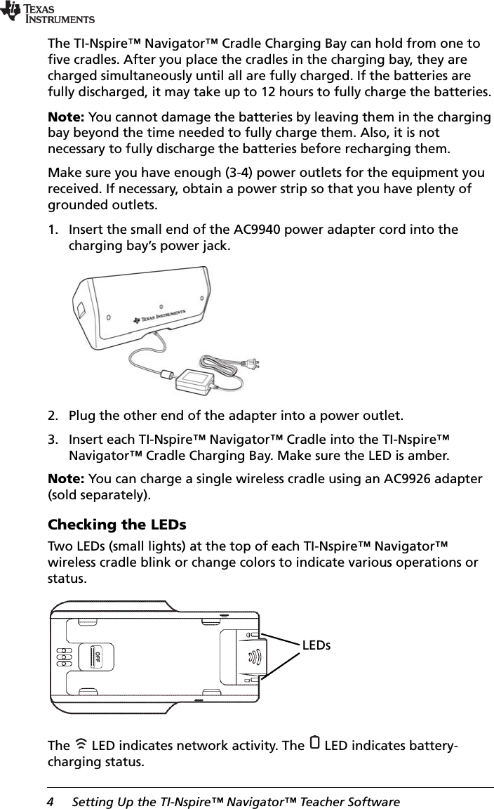 4 Setting Up the TI-Nspire™ Navigator™ Teacher SoftwareThe TI-Nspire™ Navigator™ Cradle Charging Bay can hold from one to five cradles. After you place the cradles in the charging bay, they are charged simultaneously until all are fully charged. If the batteries are fully discharged, it may take up to 12 hours to fully charge the batteries.Note: You cannot damage the batteries by leaving them in the charging bay beyond the time needed to fully charge them. Also, it is not necessary to fully discharge the batteries before recharging them. Make sure you have enough (3-4) power outlets for the equipment you received. If necessary, obtain a power strip so that you have plenty of grounded outlets.1. Insert the small end of the AC9940 power adapter cord into the charging bay’s power jack.2. Plug the other end of the adapter into a power outlet.3. Insert each TI-Nspire™ Navigator™ Cradle into the TI-Nspire™ Navigator™ Cradle Charging Bay. Make sure the LED is amber.Note: You can charge a single wireless cradle using an AC9926 adapter (sold separately).Checking the LEDsTwo LEDs (small lights) at the top of each TI-Nspire™ Navigator™ wireless cradle blink or change colors to indicate various operations or status.The   LED indicates network activity. The   LED indicates battery-charging status.LEDs