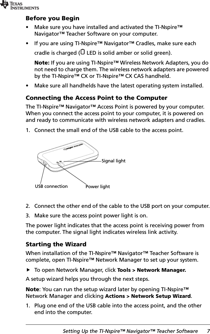 Setting Up the TI-Nspire™ Navigator™ Teacher Software 7Before you Begin• Make sure you have installed and activated the TI-Nspire™ Navigator™ Teacher Software on your computer.• If you are using TI-Nspire™ Navigator™ Cradles, make sure each cradle is charged (  LED is solid amber or solid green).Note: If you are using TI-Nspire™ Wireless Network Adapters, you do not need to charge them. The wireless network adapters are powered by the TI-Nspire™ CX or TI-Nspire™ CX CAS handheld.• Make sure all handhelds have the latest operating system installed.Connecting the Access Point to the ComputerThe TI-Nspire™ Navigator™ Access Point is powered by your computer. When you connect the access point to your computer, it is powered on and ready to communicate with wireless network adapters and cradles.1. Connect the small end of the USB cable to the access point.2. Connect the other end of the cable to the USB port on your computer.3. Make sure the access point power light is on.The power light indicates that the access point is receiving power from the computer. The signal light indicates wireless link activity.Starting the WizardWhen installation of the TI-Nspire™ Navigator™ Teacher Software is complete, open TI-Nspire™ Network Manager to set up your system. To open Network Manager, click Tools &gt; Network Manager.A setup wizard helps you through the next steps.Note: You can run the setup wizard later by opening TI-Nspire™ Network Manager and clicking Actions &gt; Network Setup Wizard.1. Plug one end of the USB cable into the access point, and the other end into the computer.USB connection Power lightSignal light