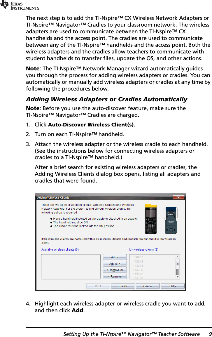 Setting Up the TI-Nspire™ Navigator™ Teacher Software 9The next step is to add the TI-Nspire™ CX Wireless Network Adapters or TI-Nspire™ Navigator™ Cradles to your classroom network. The wireless adapters are used to communicate between the TI-Nspire™ CX handhelds and the access point. The cradles are used to communicate between any of the TI-Nspire™ handhelds and the access point. Both the wireless adapters and the cradles allow teachers to communicate with student handhelds to transfer files, update the OS, and other actions.Note: The TI-Nspire™ Network Manager wizard automatically guides you through the process for adding wireless adapters or cradles. You can automatically or manually add wireless adapters or cradles at any time by following the procedures below.Adding Wireless Adapters or Cradles AutomaticallyNote: Before you use the auto-discover feature, make sure the TI-Nspire™ Navigator™ Cradles are charged. 1. Click Auto-Discover Wireless Client(s).2. Turn on each TI-Nspire™ handheld.3. Attach the wireless adapter or the wireless cradle to each handheld. (See the instructions below for connecting wireless adapters or cradles to a TI-Nspire™ handheld.)After a brief search for existing wireless adapters or cradles, the Adding Wireless Clients dialog box opens, listing all adapters and cradles that were found.4. Highlight each wireless adapter or wireless cradle you want to add, and then click Add.