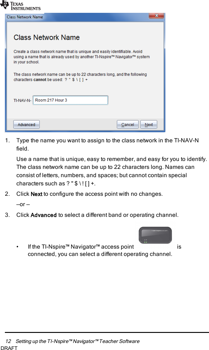 12 Setting up the TI-Nspire™ Navigator™ Teacher Software1. Type the name you want to assign to the class network in the TI-NAV-Nfield.Use a name that is unique, easy to remember, and easy for you to identify.The class network name can be up to 22 characters long. Names canconsist of letters, numbers, and spaces; but cannot contain specialcharacters such as ?&quot;$\![]+.2. Click Next to configure the access point with no changes.—or —3. Click Advanced to select a different band or operating channel.• If the TI-Nspire™ Navigator™ access point isconnected, you can select a different operating channel.DRAFT
