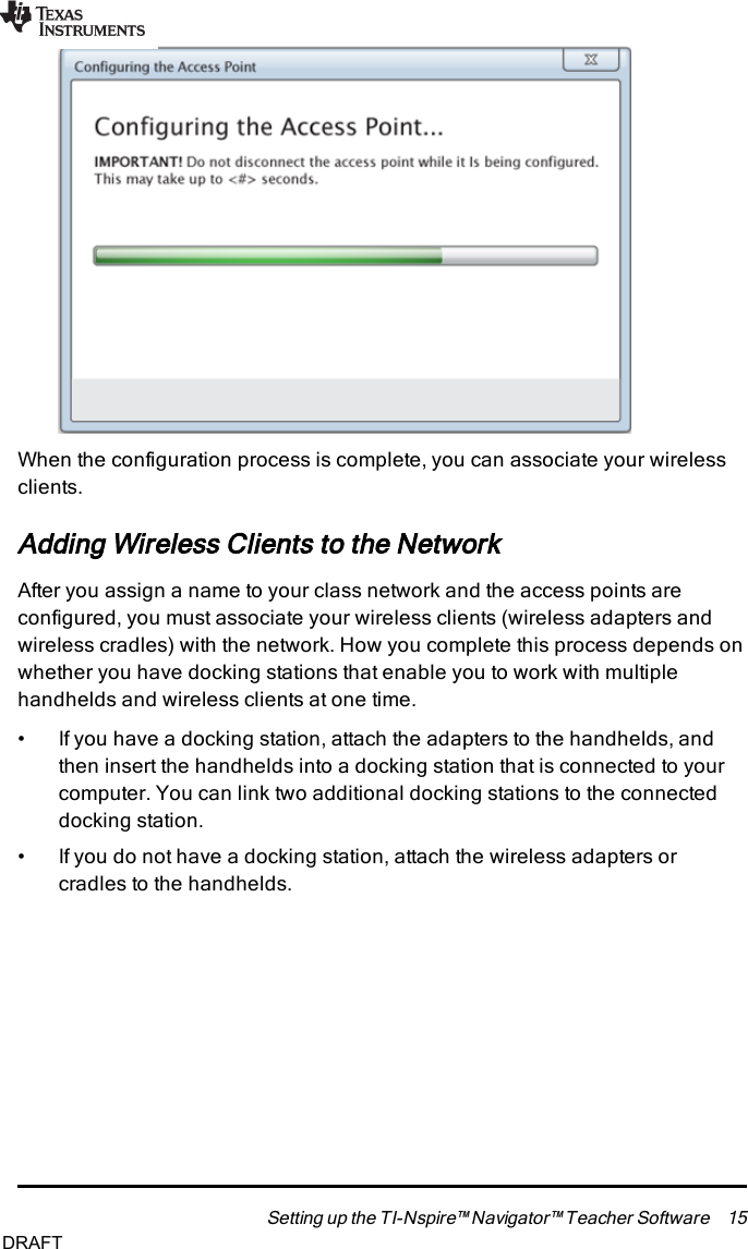 When the configuration process is complete, you can associate your wirelessclients.Adding Wireless Clients to the NetworkAfter you assign a name to your class network and the access points areconfigured, you must associate your wireless clients (wireless adapters andwireless cradles) with the network. How you complete this process depends onwhether you have docking stations that enable you to work with multiplehandhelds and wireless clients at one time.• If you have a docking station, attach the adapters to the handhelds, andthen insert the handhelds into a docking station that is connected to yourcomputer. You can link two additional docking stations to the connecteddocking station.• If you do not have a docking station, attach the wireless adapters orcradles to the handhelds.Setting up the TI-Nspire™ Navigator™ Teacher Software 15DRAFT