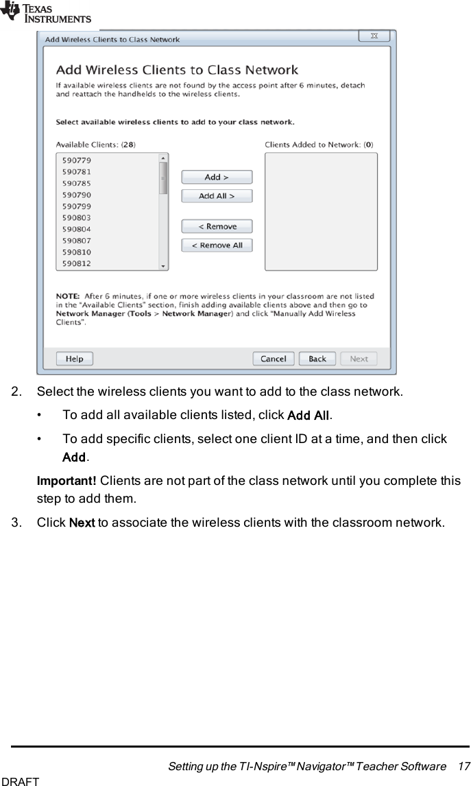 2. Select the wireless clients you want to add to the class network.• To add all available clients listed, click Add All.• To add specific clients, select one client ID at a time, and then clickAdd.Important! Clients are not part of the class network until you complete thisstep to add them.3. Click Next to associate the wireless clients with the classroom network.Setting up the TI-Nspire™ Navigator™ Teacher Software 17DRAFT