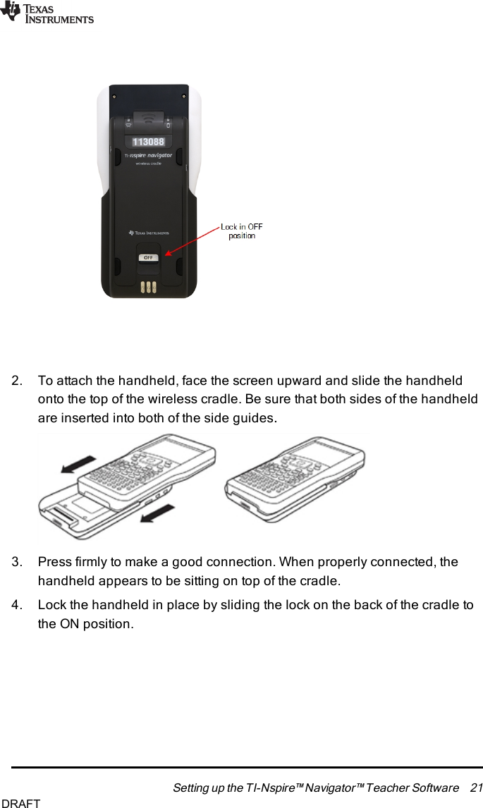 2. To attach the handheld, face the screen upward and slide the handheldonto the top of the wireless cradle. Be sure that both sides of the handheldare inserted into both of the side guides.3. Press firmly to make a good connection. When properly connected, thehandheld appears to be sitting on top of the cradle.4. Lock the handheld in place by sliding the lock on the back of the cradle tothe ON position.Setting up the TI-Nspire™ Navigator™ Teacher Software 21DRAFT